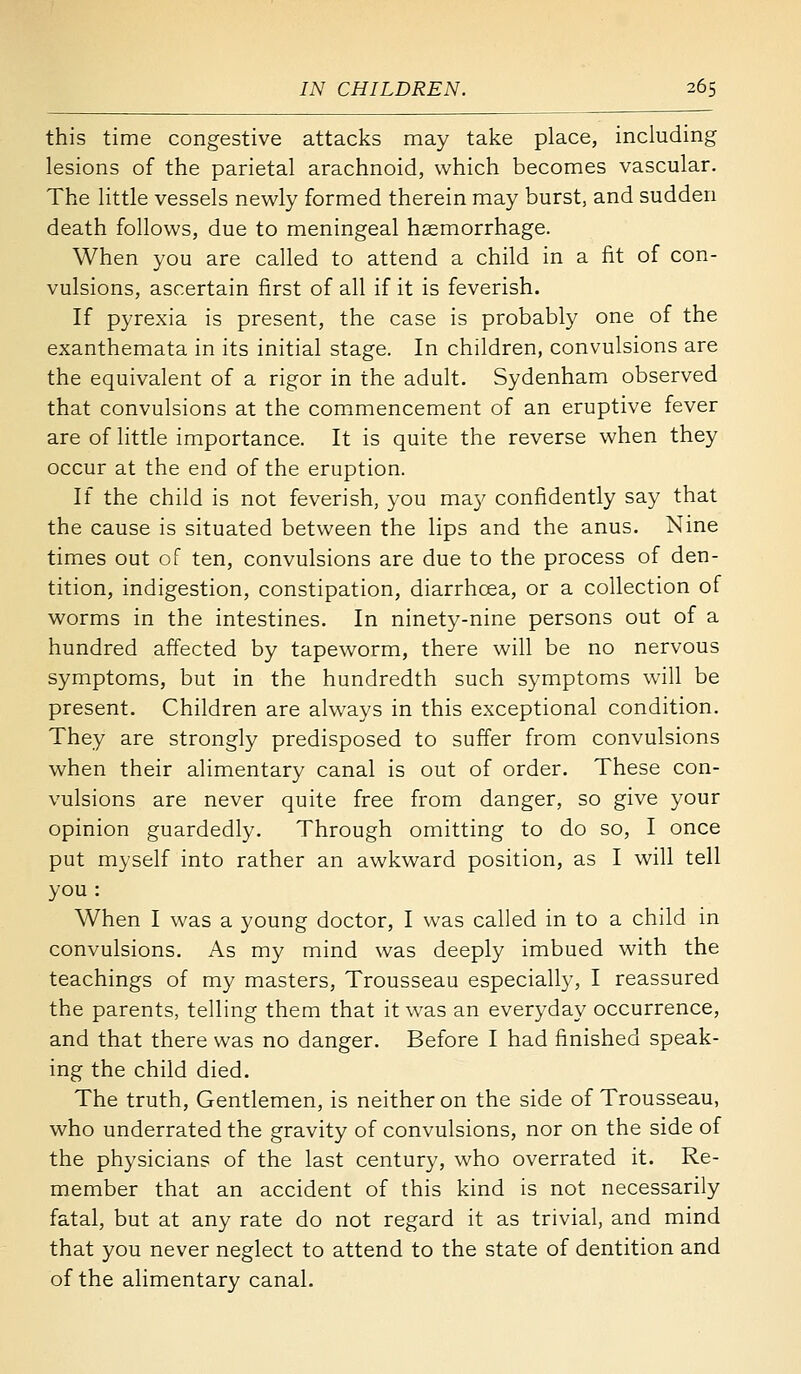 this time congestive attacks may take place, including lesions of the parietal arachnoid, which becomes vascular. The little vessels newly formed therein may burst, and sudden death follows, due to meningeal hsemorrhage. When you are called to attend a child in a fit of con- vulsions, ascertain first of all if it is feverish. If pyrexia is present, the case is probably one of the exanthemata in its initial stage. In children, convulsions are the equivalent of a rigor in the adult. Sydenham observed that convulsions at the commencement of an eruptive fever are of little importance. It is quite the reverse when they occur at the end of the eruption. If the child is not feverish, you may confidently say that the cause is situated between the lips and the anus. Nine times out of ten, convulsions are due to the process of den- tition, indigestion, constipation, diarrhoea, or a collection of worms in the intestines. In ninety-nine persons out of a hundred affected by tapeworm, there will be no nervous symptoms, but in the hundredth such symptoms will be present. Children are always in this exceptional condition. They are strongly predisposed to suffer from convulsions when their alimentary canal is out of order. These con- vulsions are never quite free from danger, so give your opinion guardedly. Through omitting to do so, I once put myself into rather an awkward position, as I will tell you : When I was a young doctor, I was called in to a child in convulsions. As my mind was deeply imbued with the teachings of my masters. Trousseau especially, I reassured the parents, telling them that it was an everyday occurrence, and that there was no danger. Before I had finished speak- ing the child died. The truth, Gentlemen, is neither on the side of Trousseau, who underrated the gravity of convulsions, nor on the side of the physicians of the last century, who overrated it. Re- member that an accident of this kind is not necessarily fatal, but at any rate do not regard it as trivial, and mind that you never neglect to attend to the state of dentition and of the alimentary canal.