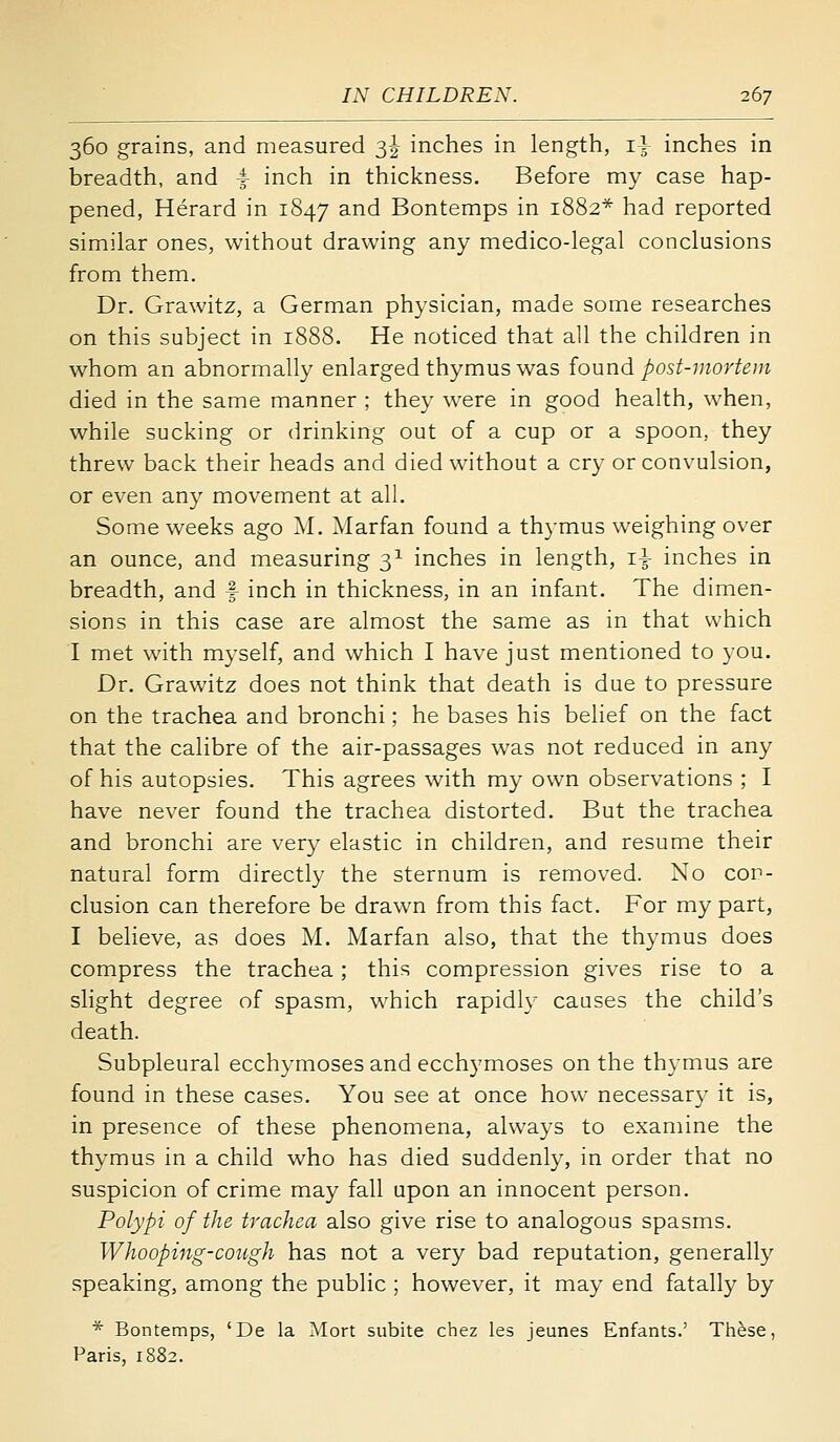 360 grains, and measured 3I inches in length, 1} inches in breadth, and i inch in thickness. Before my case hap- pened, Herard in 1847 and Bontemps in 1882* had reported similar ones, without drawing any medico-legal conclusions from them. Dr. Grawitz, a German physician, made some researches on this subject in 1888. He noticed that all the children in whom an abnormally enlarged thymus was {ound post-mortem died in the same manner ; they w^ere in good health, when, while sucking or drinking out of a cup or a spoon, they threw back their heads and died without a cr}' or convulsion, or even any movement at all. Some weeks ago M. Marfan found a thymus weighing over an ounce, and measuring 3^ inches in length, i^ inches in breadth, and f inch in thickness, in an infant. The dimen- sions in this case are almost the same as in that which I met with myself, and which I have just mentioned to you. Dr. Grawitz does not think that death is due to pressure on the trachea and bronchi; he bases his belief on the fact that the calibre of the air-passages w^as not reduced in any of his autopsies. This agrees with my own observations ; I have never found the trachea distorted. But the trachea and bronchi are very elastic in children, and resume their natural form directly the sternum is removed. No cor- clusion can therefore be drawn from this fact. For my part, I believe, as does M. Marfan also, that the thymus does compress the trachea; this compression gives rise to a slight degree of spasm, which rapidly causes the child's death. Subpleural ecchymoses and ecchymoses on the thymus are found in these cases. You see at once how necessary it is, in presence of these phenomena, always to examine the thymus in a child who has died suddenly, in order that no suspicion of crime may fall upon an innocent person. Polypi of the trachea also give rise to analogous spasms. Whooping-cough has not a very bad reputation, generally speaking, among the public ; however, it may end fatally by * Bontemps, 'De la Mort subite chez les jeunes Enfants.' Th^se, Paris, 1882.