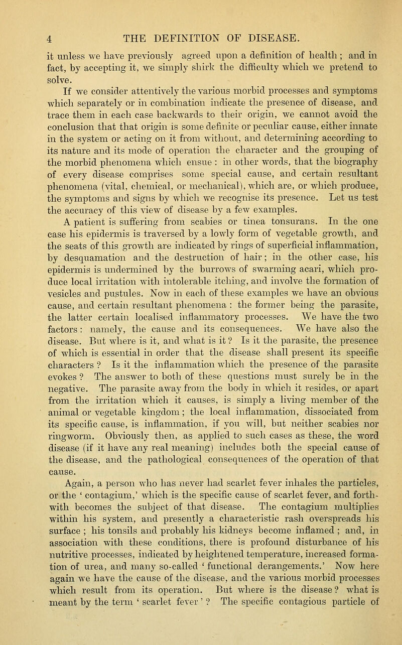 it unless we have previously agreed vipon a definition of health ; and in fact, by accepting it, we simply shirk the difficulty which we pretend to solve. If we consider attentively the various morbid processes and symptoms which separately or in combination indicate the presence of disease, and trace them in each case backwards to their origin, we cannot avoid the conclusion that that origin is some definite or peculiar cause, either innate in the system or acting on it from without, and determining according to its nature and its mode of operation the character and the grouping of the morbid phenomena which ensue : in other words, that the biography of every disease comprises some special cause, and certain resultant phenomena (vital, chemical, or mechanical), which are, or which produce, the symptoms and signs by which we recognise its presence. Let us test the accuracy of this view of disease by a few examples. A patient is suffering from scabies or tinea tonsurans. In the one case his epidermis is traversed by a lowly form of vegetable growth, and the seats of this growth are indicated by rings of superficial inflammation, by desquamation and the destruction of hair; in the other case, his epidermis is undermined by the burrows of swarming acari, which pro- duce local irritation with intolerable itching, and involve the formation of vesicles and pustules. Now in each of these examples we have an obvious cause, and certain resultant phenomena : the former being the parasite, the latter certain localised inflammatory processes. We have the two factors: namely, the cause and its consequences. We have also the disease. But where is it, and what is it ? Is it the parasite, the presence of which is essential in order that the disease shall present its specific characters ? Is it the inflammation which the presence of the parasite evokes ? The answer to both of these questions must surely be in the negative. The parasite away from the body in which it resides, or apart from the irritation which it causes, is simply a living member of the animal or vegetable kingdom; the local inflammation, dissociated from its specific cause, is inflammation, if you will, but neither scabies nor ringworm. Obviously then, as applied to such cases as these, the word disease (if it have any real meaning) includes both the special cause of the disease, and the pathological consequences of the operation of that cause. Again, a person who has never had scarlet fever inhales the particles, or the ' contagium,' which is the specific cause of scarlet fever, and forth- with becomes the subject of that disease. The contagium multiplies within his system, and presently a characteristic rash overspreads his surface ; his tonsils and probably his kidneys become inflamed ; and, in association with these conditions, there is profound disturbance of his nutritive processes, indicated by heightened temperature, increased forma- tion of urea, and many so-called ' functional derangements.' Now here again we have the cause of the disease, and the various morbid processes which result from its operation. But where is the disease ? what is meant by the term ' scarlet fever ' ? The specific contagious particle of