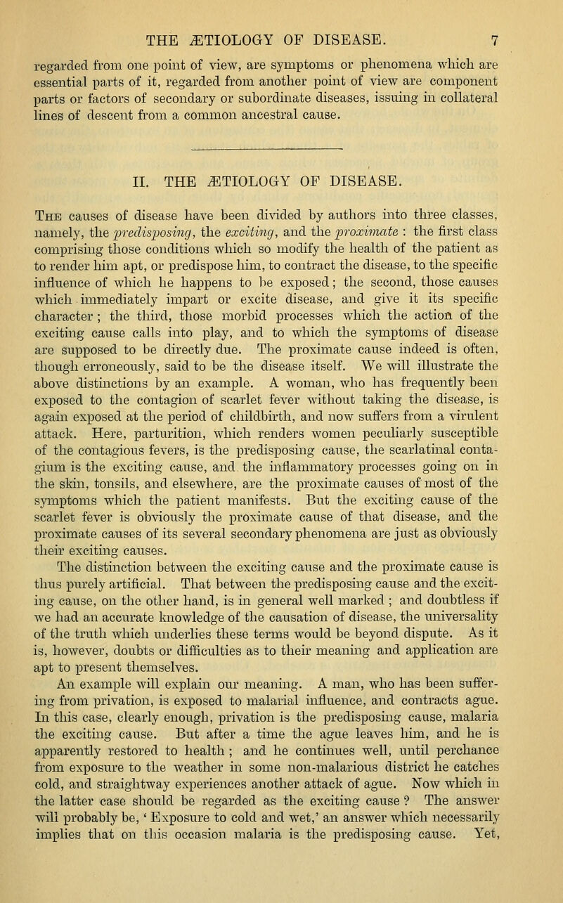 regarded from one point of view, are symptoms or phenomena which are essential parts of it, regarded from another point of view are component parts or factors of secondary or subordinate diseases, issuing in collateral lines of descent from a common ancestral cause. II. THE ETIOLOGY OF DISEASE. The causes of disease have been divided by authors into three classes, namely, the predisposing, the exciting, and the -proximate : the first class comprising those conditions which so modify the health of the patient as to render him apt, or predispose him, to contract the disease, to the specific influence of which he happens to be exposed; the second, those causes which immediately impart or excite disease, and give it its specific character ; the third, those morbid processes which the action of the exciting cause calls into play, and to which the symptoms of disease are supposed to be directly due. The proximate cause indeed is often, though erroneously, said to be the disease itself. We will illustrate the above distinctions by an example. A woman, who has frequently been exposed to the contagion of scarlet fever without taking the disease, is again exposed at the period of childbirth, and now suffers from a virulent attack. Here, parturition, which renders women peculiarly susceptible of the contagious fevers, is the predisposing cause, the scarlatinal conta- gium is the exciting cause, and the inflammatory processes going on in the skin, tonsils, and elsewhere, are the proximate causes of most of the symptoms which the patient manifests. But the exciting cause of the scarlet fever is obviously the proximate cause of that disease, and the proximate causes of its several secondary phenomena are just as obviously their exciting causes. The distinction between the exciting cause and the proximate cause is thus purely artificial. That between the predisposing cause and the excit- ing cause, on the other hand, is in general well marked ; and doubtless if we had an accurate knowledge of the causation of disease, the universality of the truth which underlies these terms would be beyond dispute. As it is, however, doubts or difficulties as to their meaning and application are apt to present themselves. An example will explain our meaning. A man, who has been suffer- ing from privation, is exposed to malarial influence, and contracts ague. In this case, clearly enough, privation is the predisposing cause, malaria the exciting cause. But after a time the ague leaves him, and he is apparently restored to health ; and he continues well, until perchance from exposure to the weather in some non-malarious district he catches cold, and straightway experiences another attack of ague. Now which in the latter case should be regarded as the exciting cause ? The answer will probably be,' Exposure to cold and wet,' an answer which necessarily implies that on this occasion malaria is the predisposing cause. Yet,