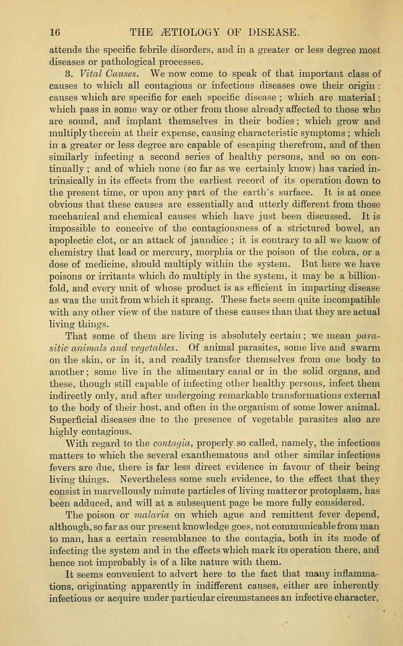 attends the specific febrile disorders, and in a greater or less degree most diseases or pathological processes. 3. Vital Causes. We now come to speak of that important class of causes to which all contagious or infectious diseases owe their origin : causes which are specific for each specific disease ; which are material; which pass in some way or other from those already affected to those who are sound, and implant themselves in their bodies; which grow and multiply therein at their expense, causing characteristic symptoms ; which in a greater or less degree are capable of escaping therefrom, and of then similarly infecting a second series of healthy persons, and so on con- tinually ; and of which none (so far as we certainly know) has varied in- trinsically in its effects from the earliest record of its operation down to the present time, or upon any part of the earth's surface. It is at once obvious that these causes are essentially and utterly different from those mechanical and chemical causes which have just been discussed. It is impossible to conceive of the contagiousness of a strictured bowel, an apoplectic clot, or an attack of jaundice ; it is contrary to all we know of chemistry that lead or mercury, morphia or the poison of the cobra, or a dose of medicine, should multiply within the system. But here we have poisons or irritants which do multiply in the system, it may be a billion- fold, and every unit of whose product is as efficient in imparting disease as was the unit ficom which it sprang. These facts seem quite incompatible with any other view of the nature of these causes than that they are actual living thmgs. That some of them are living is absolutely certain; we mean para- sitic animals and vegetables. Of animal parasites, some live and swarm on the skin, or in it, and readily transfer themselves from one body to another; some live in the alimentary canal or in the solid organs, and these, though still capable of infecting other healthy persons, infect them indirectly only, and after undergoing remarkable transformations external to the body of their host, and often in the organism of some lower animal. Superficial diseases due to the presence of vegetable parasites also are highly contagious. With regard to the contacjia, properly so called, namely, the infectious matters to which the several exanthematous and other similar infectious fevers are due, there is far less direct evidence in favour of their being li^dng things. Nevertheless some such evidence, to the effect that they consist in marvellously minute particles of living matter or protoplasm, has been adduced, and will at a subsequent page be more fully considered. The poison or malaria on which ague and remittent fever depend, although, so far as our present knowledge goes, not communicable from man to man, has a certain resemblance to the contagia, both in its mode of infecting the system and in the effects which mark its operation there, and hence not improbably is of a like nature with them. It seems convenient to advert here to the fact that many inflamma- tions, originating apparently in indifferent causes, either are uiherently infectious or acquire mider particular circumstances an infective character.