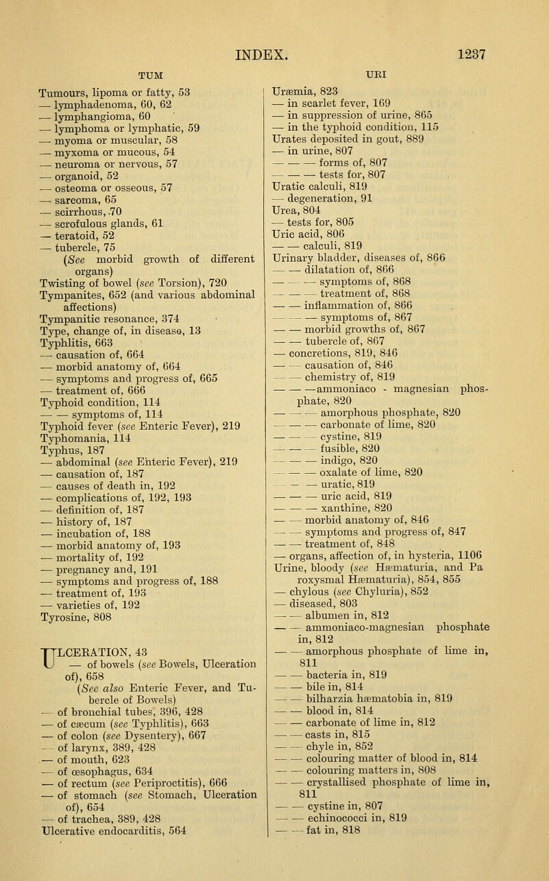 TUM Tumours, lipoma or fatty, 53 — lymphadenoma, 60, 62 — lymphangioma, 60 — lymphoma or lymphatic, 59 —• myoma or muscular, 58 — myxoma or raucous, 54 — neuroma or nervous, 57 — organoid, 52 — osteoma or osseous, 57 — sarcoma, 65 — scirrhous, .70 — scrofulous glands, 61 — teratoid, 52 — tubercle, 75 {See morbid gro^vth of different organs) Twisting of bowel {see Torsion), 720 Tympanites, 652 (and various abdominal affections) Tympanitic resonance, 374 Type, change of, in disease, 13 Typhlitis, 663 —• causation of, 664 — morbid anatomy of, 664 — symptoms and progress of, 665 — treatment of, 666 Typhoid condition, 114 • symptoms of, 114 Typhoid fever {see Enteric Fever), 219 Typhomania, 114 Typhus, 187 — abdominal {see Enteric Fever), 219 — causation of, 187 — causes of death in, 192 -— complications of, 192, 193 — definition of, 187 — history of, 187 — incubation of, 188 — morbid anatomy of, 193 ■— mortality of, 192 -— pregnancy and, 191 — symptoms and progress of, 188 — treatment of, 193 •— varieties of, 192 Tyrosine, 808 ULCEEATION, 43 — of bowels {see Bowels, Ulceration of), 658 (See also Enteric Fever, and Tu- bercle of Bowels) — of bronchial tubes, 396, 428 — of cfecum (see Typhlitis), 663 — of colon {see Dysentery), 667 — of larynx, 389, 428 .— of mouth, 623 •— of cBsophagus, 634 — of rectum (see Periproctitis), 666 — of stomach (see Stomach, Ulceration of), 654 — of trachea, 389, 428 Ulcerative endocarditis, 564 URI Urffimia, 823 -— in scarlet fever, 169 — in suppression of urine, 865 — in the typhoid condition, 115 Urates deposited in gout, 889 — in urine, 807 forms of, 807 ■ — tests for, 807 Uratic calculi, 819 — degeneration, 91 Urea, 804 — tests for, 805 Uric acid, 806 — — calculi, 819 Urinary bladder, diseases of, 866 dilatation of, 866 •— symptoms of, 868 treatment of, 868 inflammation of, 866 symptoms of, 867 morbid growths of, 867 tubercle of, 867 — concretions, 819, 846 causation of, 846 chemistry of, 819 ■ ammoniaco - magnesian i)lios- phate, 820 amorphous phosphate, 820 carbonate of lime, 820 cystine, 819 fusible, 820 indigo, 820 oxalate of lime, 820 — — — uratic, 819 uric acid, 819 • xanthine, 820 morbid anatomy of, 846 symptoms and progress of, 847 treatment of, 848 — organs, affection of, in hysteria, 1106 Urine, bloody (see Hfematuria, and Pa roxysmal Hfematuria), 854, 855 — chylous (see Chyluria), 852 — diseased, 803 albumen in, 812 ammoniaco-magnesian iDhosphate in, 812 amorphous phosphate of lime in, 811 bacteria in, 819 bile in, 814 bilharzia hfematobia in, 819 blood in, 814 carbonate of lime in, 812 casts in, 815 chyle in, 852 colouring matter of blood in, 814 colouring matters in, 808 crystallised phosphate of lime in, 811 cystine in, 807 echinococci in, 819 fat in, 818