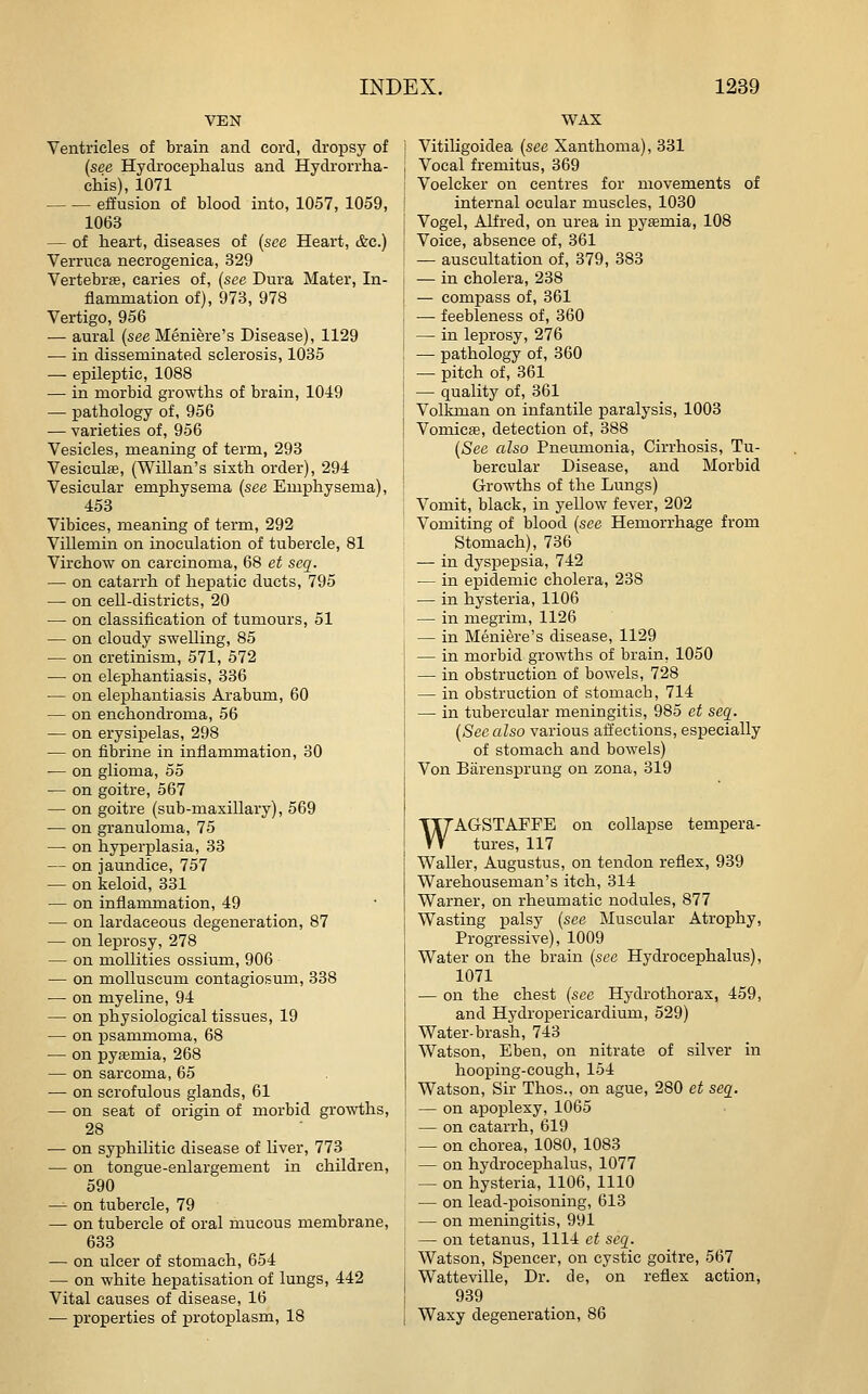 VEN Ventricles of brain and cord, dropsy of (see Hydrocephalus and Hydrorrha- chis), 1071 effusion of blood into, 1057, 1059, 1063 — of heart, diseases of {see Heart, &c.) Verruca necrogenica, 329 Vertebra, caries of, (see Dura Mater, In- flammation of), 973, 978 Vertigo, 956 — aural (see Meniere's Disease), 1129 — in disseminated sclerosis, 1035 — epileptic, 1088 — in morbid growths of brain, 1049 — pathology of, 956 — varieties of, 956 Vesicles, meaning of term, 298 Vesiculffi, (Willan's sixth order), 294 Vesicular emphysema (see Emphysema), 453 Vibices, meaning of term, 292 Villemin on inoculation of tubercle, 81 Virchow on carcinoma, 68 et seq. — on catarrh of hepatic ducts, 795 — on cell-districts, 20 — on classification of tumours, 51 •— on cloudy swelling, 85 — on cretinism, 571, 572 — on elephantiasis, 336 — on elephantiasis Arabum, 60 — on enchondroma, 56 — on erysipelas, 298 — on fibrine in inflammation, 30 — on glioma, 55 — on goitre, 567 — on goitre (sub-maxillary), 569 — on granuloma, 75 — on hyperplasia, 33 — on jaundice, 757 — on keloid, 331 — on inflammation, 49 — on lardaceous degeneration, 87 — on leprosy, 278 — on mollifies ossium, 906 — on moUuscum contagiosum, 338 — on myeline, 94 — on physiological tissues, 19 — on psammoma, 68 — on pyemia, 268 — on sarcoma, 65 — on scrofulous glands, 61 — on seat of origin of morbid growths, 28 — on syphilitic disease of liver, 773 — on tongue-enlargement in children, 590 — on tubercle, 79 — on tubercle of oral mucous membrane, 633 — on ulcer of stomach, 654 — on white hepatisation of lungs, 442 Vital causes of disease, 16 ■— properties of protoplasm, 18 WAX Vitiligoidea (see Xanthoma), 331 Vocal fremitus, 369 Voelcker on centres for movements of internal ocular muscles, 1030 Vogel, Alfred, on urea in pyemia, 108 Voice, absence of, 361 — auscultation of, 379, 383 — in cholera, 238 — compass of, 361 — feebleness of, 360 — in leprosy, 276 — pathology of, 360 — pitch of, 361 — quality of, 361 Volkman on infantile paralysis, 1003 Vomicffi, detection of, 388 (See also Pneumonia, Cirrhosis, Tu- bercular Disease, and Morbid Growths of the Lungs) Vomit, black, in yellow fever, 202 Vomiting of blood (see Hemorrhage from Stomach), 736 — in dyspepsia, 742 — in epidemic cholera, 238 — in hysteria, 1106 — in megrim, 1126 — in Meniere's disease, 1129 — in morbid growths of brain, 1050 — in obstruction of bowels, 728 — in obstruction of stomach, 714 — in tubercular meningitis, 985 et seq. (See also various affections, especially of stomach and bowels) Von Barensprung on zona, 319 WAGSTAPFE on collapse tempera- tures, 117 Waller, Augustus, on tendon reflex, 939 Warehouseman's itch, 314 Warner, on rheumatic nodules, 877 Wasting palsy (see Muscular Atrophy, Progressive), 1009 Water on the brain (sec Hydrocephalus), 1071 — on the chest (see Hydrothorax, 459, and Hydropericardium, 529) Water-brash, 743 Watson, Eben, on nitrate of silver in hooping-cough, 154 Watson, Sir Thos., on ague, 280 et seq. — on ajDoplexy, 1065 — on catarrh, 619 — on chorea, 1080, 1083 — on hvdroceiDhalus, 1077 — on hysteria, 1106, 1110 — on lead-poisoning, 613 — on meningitis, 991 — on tetanus, 1114 et seq. Watson, Spencer, on cystic goitre, 567 Watteville, Dr. de, on reflex action, 939 Waxy degeneration, 86