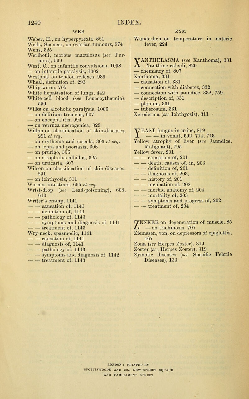 WEB Weber, H., on hyperpyrexia, 881 Wells, Spencer, on ovarian tumours, 874 Wens, 325 Werlhofii, morbus macuiosus {see Pur- pura), 599 West, C, on infantile convulsions, 1098 —■ on infantile paralysis, 1002 Westphal on tendon reflexes, 939 Wheal, definition of, 293 Whip-worm, 705 White hepatisation of lungs, 442 White-cell blood {see Leucocythaemia), 590 Wilks on alcoholic paralysis, 1006 — on delirium tremens, 607 — on encephalitis, 994 — on verruca necrogenica, 329 Willan on classification of skin-diseases, 291 et seq. — on erythema and roseola, 303 ct seq. — on lepra and psoriasis, 808 — on prurigo, 356 — on strophulus albidus, 325 — on urticaria, 307 Wilson on classification of skin diseases, 291 — on ichthyosis, 311 Worms, intestinal, 695 et seq. Wrist-drop {see Lead-poisoning), 608, 610 Writer's cramp, 1141 causation of, 1141 definition of, 1141 pathology of, 1143 symptoms and diagnosis of, 1141 treatment of, 1143 Wry-neck, spasmodic, 1141 • causation of, 1141 ■ diagnosis of, 1141 pathology of, 1143 symptoms and diagnosis of, 1142 treatment of, 1143 ZYM Wunderlich on temperature in enteric fever, 224 XANTHELASMA {see Xanthoma), 331 Xanthine calculi, 820 — chemistry of, 807 Xanthoma, 331 — causation of, 331 — connection with diabetes, 332 — connection with jaundice, 332, 759 — description of, 331 — planum, 331 — tuberosum, 331 Xeroderma {see Ichthyosis), 311 ■ YEAST fungus in urine, 819 in vomit, 692, 714, 743 Yellow atrophy of liver {see Jaundice, Malignant), 795 Yellow fever, 201 causation of, 201 death, causes of, in, 203 definition of, 201 diagnosis of, 203, history of, 201 incubation of, 202 morbid anatomy of, 204 mortality of, 203 symptoms and progress of, 202 treatment of, 204 ZENKEE on degeneration of muscle, 85 — on trichinosis, 707 Ziemssen, von, on depressors of epiglottis, 467 Zona {see Herpes Zoster), 319 Zoster {see Herpes Zoster), 319 Zymotic diseases {see Specific Febrile Diseases), 133 LONDON : PKINTED BY SPOTTISWOODE AND CO., NEW-STREET SQUARE AXD PARLIAMENT STREET