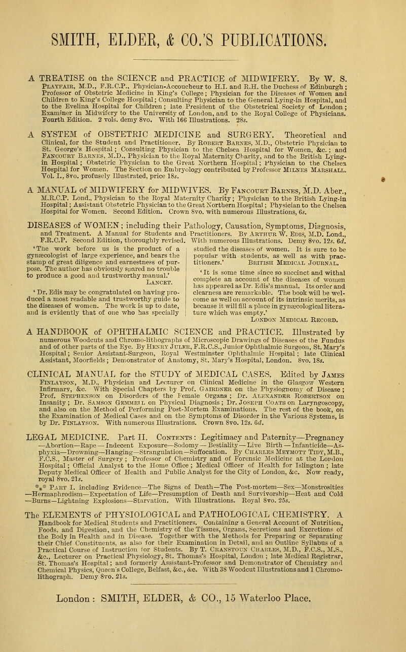 A TREATISE on the SCIENCE and PRACTICE of MIDWIFERY. By W. S. Playfair, M.D., F.R.C.P., Physician-Accoucbeur to H.I. and R.H. the Duchess of Edinburgh; Professor of Obstetric Medicine in King's College; Physician for the Disease'! of Women and Children to King's College Hospital; Consulting Physician to the General Lying-in Hospital, and to the Evelina Hospital for Children; late President of the Obstetrical Society of London ; Examiner in Midwifery to the University of London, and to the Royal College of Physicians. Fourth Edition. 2 vols, demy 8vo. With 166 Illustrations. 28s. A SYSTEM of OBSTETRIC MEDICINE and SURGERY. Theoretical and Clinical, for the Student and Practitioner. By Roreut Barxes, :\I.D., Obstetric Physician to St. George's Hospital ; Consulting Physician to the Chelsea Hospital for Women, &c. ; and Fancourt Barxes. M.D.. Physician to the Royal Maternity Charity, and to the British Lying- in Hospital ; Obstetric Physician to the Great Northern Hospitai; fhysician to the Chelsea Hospital for Women. The Section on Erubryology contributed by Professor Milnes Marshall. Vol. I., 8to. profusely Illustrated, price ISs. A MANUAL of MIDWIFERY for MIDWIVES. By Fancourt Barnes, M.D. Aber., M.R.C.P. Lond., Physician to the Royal Maternity Charity; Physician to the British Lying-in Hospital; Assistant Ol^stetric Physician to the Great Northern Hospital; Physician to the Chelsea Hospital for Women. Second Edition. Crown 8vo. with numerous Illustrations, 6s. DISEASES of WOMEN; including their Pathology, Causation, Symptoms, Diagnosis, and Treatment. A Manual for Students and Practitioners. By Arthur W. Edis, M.D. Lond., F.R.C.P. Second Edition, thoroughly revised. With numerous illustrations. Demy 8vo. 12.s. 6d. ' The work before us is the product of a ; studied the diseases of women. It is sure to be gynfecologist of large experience, and bears the popular with students, as well as with prac- stamp of great diligence and earnestness of pur- titioners.' British Medical Journal. pose. The author has obviously sjjared no trouble < t.. • i.- ■ • j. j ..., , +« ,.^^^,-,0^ o „„„^ o„.i +^„=tw„w>,„^o„„oi ' It IS some time since so succinct and withal to produce a good and trustworthy manual.' Lancet. ' Dr. Edis may be congratulated on having pro- duced a most readable and trustworthy guide to the diseases of women. The work is up to date, coinplete an account of the diseases of women has appeared as Dr. Edis's manual. Its order and clearness are remarkable. The book will be wel- come as well on account of its intrinsic merits, as because it will fill a place in gynaecological litera- and is evidently that of one who has specially ] ture which was empty.' London Medical Record. A HANDBOOK of OPHTHALMIC SCIENCE and PRACTICE. Illustrated by numerous Woodcuts and Chromo-lithogi'ajihs of Microscopic Drawings of Diseases of the Fundus and of other parts of the Eye. By Henry Jcler, F.R.C.S., Junior Ophthahnio Surgeon, St. Mary's Hospital; Senior Assistant-Surgeon, Royal Westminster Ophthalmic Hospital; late Clinical Assistant, Moorfields ; Demonstrator of Anatomy, St. Mary's Hospital, London. Svo. 18s. CLINICAL MANUAL for the STUDY of MEDICAL CASES. Edited by James FiNLATSON, M.D., Physician and Lecturer on Clinical Medicine in the Glasgow Western Infirmary, &c. With Special Chapters hy Prof. Gairdn'ER on the Physiognomy of Disease ; Prof. Stephenson on Disorders of the Female Organs ; Dr. Alexander Robertson on Insanity; Dr. Samson Gemmeil on Physical Diagnosis; Dr. Joseph Coats on Laryngoscopy, and also on the Method of Performing Post-Mortem Examinations. The rest of the book, on the Examination of Medical Cases and on the Symptoms of Disorder in the Various Systems, is by Dr. Finlatson. With numerous Illustrations. Crown Svo. 12s. 6d. LEGAL MEDICINE. Part II. Contents : Legitimacy and Paternity—Pregnancy ■—Abortion—Rape — Indecent Exposure—Sodomy — Bestiality — Live Birth — Infanticide—As- phyxia—Drowning—Hanging—Strangulation—Suffocation. By Charles Meymott Tidy,M.B., F.C.S., Ma=ter of Surgery; Professor of Chemistry and of Forensic Medicine at the London Hospital; Offioial Analyst to the Home OflBce ; Medical Officer of Health for Islington ; late Deputy Medical Officer of Health and Public Analyst for the City of London, &lc. Now ready, royal Svo. 21s. *** Part I. including Evidence—The Signs of Death—The Post-mortem—Sex—Monstrosities —Hermaphrodism—Expectation of Life—Presumption of Death and Survivorship-Heat and Cold —Bums—Lightning Explosions—Starvation. With Illustrations. Royal 8vo. 25s. The ELEMENTS of PHYSIOLOGICAL and PATHOLOGICAL CHEMISTRY. A Handbook for Medical Students and Practitioners. Containins- a General Account of Nutrition, Foods, and Digestion, and the Chemistry of the Tissues, Organs, Secretions and Excretions of the Body in Health and in Disease. Together with the Methods for Preparing or Separating their Chief Constituents, as also for their Examination in Detail, and an Outline Syllabus of a Practical Course of Instruction for Students. By T. Cran.stocn L'hap.les, M.D., P.C.S.. M.S., &.C., Lecturer on Practical Physiology, St. Thomas's Hospital, London ; late Medical Registrar, St. Thomas's Hospital; and formerly Assistant-Professor and Demonstrator of Chemistry and Chemical Physics, Queen's College, Belfast, Sic, &c. With 38 Woodcut Illustrations and 1 Chromo- lithograph. Demy 8vo. 21s.