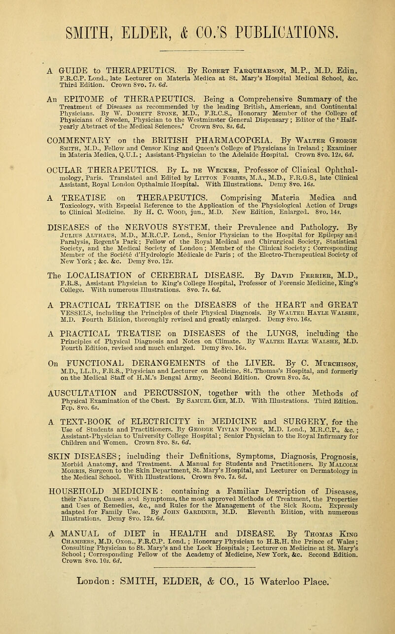 A GUIDE to THERAPEUTICS. By Robert Faequhabson-, M.P., M.D. Edin. P.R.C.P. Lond., late Lecturer on Materia Medica at St. Mary's Hospital Medical School, &c. Third Edition. Crown 8vo. Is. 6d. An EPITOME of THERAPEUTICS. Being a Comprehensive Summary of the Treatment of Diseases as recommended by the leading British, American, and Continental Physicians. By W. Domett Stone, M.D., F.R.C.S., Honorary Member of the CoUepe of Physicians of Sweden, Physician to the Westminster General Dispensary; Editor of the ' Half- yearly Abstract of the Medical Sciences.' Crown 8vo. 8.s. 6d. COMMENTARY on the BRITISH PHARMACOPCEIA. By Walter George Smith, M.D., Fellow and Censor Kinp and Queen's College of Physicians in Ireland ; Examiner in Materia Medica, Q.U.I.; Assistant-Physician to the Adelaide Hospital. Crown 8vo. 12*. Gd. OCULAR THERAPEUTICS. By L. de Weckbr, Professor of Clinical Ophthal- mology, Paris. Translated and Edited by Litton Porbks, M.A., M.D., F.E.G.S., late Clinical Assistant, Eoyal London Opthalmic Hospital. With Illustrations. Demy Svo. 16s. A TREATISE on THERAPEUTICS. Comprising Materia Medica and Toxicology, with Especial Reference to the Application of the Physiological Action of Drugs to Clinical Medicine. By H. C. Wood, jun., M.D. New Edition, Enlarged. 8fo. 14s. DISEASES of the NERVOUS SYSTEM, their Prevalence and Pathology. By Julius Althaus, M.D., M.R.C.P. Lond., Senior Physician to the Hospital for Epilepsy and Paralysis, Regent's Park; Fellow of the Royal Medical and Chirurgical Society, Statistical Society, and the Medical Society of London; Member of the Clinical Society; Corresponding Member of the Societe d'Hydrologie Medicale de Paris ; of the Electro-Therapeutical Society of New York ; &c. &c. Demy Svo. 12s. The LOCALISATION of CEREBRAL DISEASE. By David Ferrier, M.D., F.R.S., Assistant Physician to King's College Hospital, Professor of Forensic Medicine, King's College. With numerous Illustrations. Svo. 7s. 6d. A PRACTICAL TREATISE on the DISEASES of the HEART and GREAT VESSELS, including the Principles of their Physical Diagnosis. By Walter Hayle Walshe, M.D. Fourth Edition, thoroughly revised and greatly enlarged. Demy Svo. 16s. A PRACTICAL TREATISE on DISEASES of the LUNGS, including the Principles of Physical Diagnosis and Notes on Climate. By Walter Hayle Walshe, M.D. Fourth Edition, revised and much enlarged. Demy Svo. 16s. On FUNCTIONAL DERANGEMENTS of the LIVER. By C. Muhchison, M.D., LL.D., F.R.S., Physician and Lecturer on Medicine, St. Thomas's Hospital, and formerly on the Medical Staff of H.M.'s Bengal Army. Second Edition. Crown Svo. 5s. AUSCULTATION and PERCUSSION, together with the other Methods of Physical Examination of the Chest. By Samuel G-ee, M.D. With Illustrations. Third Edition. Fcp. Svo. 6s. A. TEXT-BOOK of ELECTRICITY in MEDICINE and SURGERY, for the Use of Students and Practitioners. By George Vivian Poobe, M.D. Lond., M.R.C.P., &c. ; Assistant-Physician to University College Hospital; Senior Physician to the Royal Infirmary for Children and Women. Crown Svo. 8s. 6d. SKIN DISEASES; including their Definitions, Symptoms, Diagnosis, Prognosis, Morbid Anatomy, and Treatment. A Manual for Students and Practitioners. By Malcolm Morris, Surgeon to the Skin Department, St. Mary's Hospital, and Lecturer on Dermatology in the Medical School. With Illustrations. Crown Svo. 7s. 6d. HOUSEHOLD MEDICINE : containing a Familiar Description of Diseases, their Nature, Causes a'ld Symptoms, the most approved Methods of Treatment, the Properties and Uses of Remedies, &c., and Rules for the Management of the Sick Room. Expressly adapted for Family Use. By JoHx Gardiner, M.D. Eleventh Edition, with numerous Illustrations. Demy Svo. 12s. 6rf. A MANUAL of DIET in HEALTH and DISEASE. By Thomas King Chambers, M.D. Oxon., F.R.C.P. Lond.; Honorai-y Physician to H.R.H. the Prince of Wales; Consulting Physician to St. Mary's and the Lock Hospitals ; Lecturer on Medicine at St. Mary's School; Corresponding Fellow of the Academy of Medicine, New York, &c. Second Edition. Crown Svo. 10s. Qd.