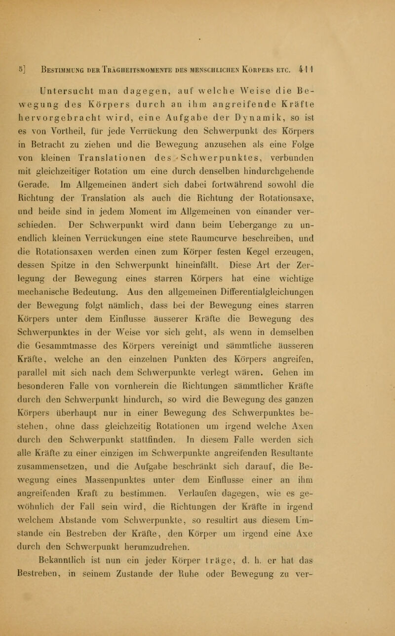 Untersucht man dagegen, auf welche Weise die Be- wegung des Körpers durch an ihm angreifende Kräfte hervorgebracht wird, eine Aufgabe der Dynamik, so ist es von Vortheil, für jede Veriüclvung den Schwerpunkt des Körpers in Betracht zu ziehen und die Bewegung anzusehen als eine Folge von kleinen Translationen des ^ Schwerpunktes, verbunden mit gleichzeitiger Rotation um eine durch denselben hindurchgehende Gerade. Im Allgemeinen ändert sich dabei fortwährend sowohl die Richtung der Translation als auch die Richtung der Rotationsaxe, und beide sind in jedem Moment im Allgemeinen von einander ver- schieden. Der Schwerpunkt wird dann beim Uebergange zu un- endlich kleinen Verriickungen eine stete Raumcurve beschreiben, und die Rotationsaxen werden einen zum Körper festen Kegel erzeugen, dessen Spitze in den Schwerpunkt hineinfällt. Diese Art der Zer- legung der Bewegung eines starren Körpers hat eine wichtige mechanische Bedeutung. Aus den allgemeinen Differentialgleichungen der Bewegung folgt nämlich, dass bei der Bewegung eines starren Körpers unter dem Einflüsse äusserer Kräfte die Bewegung des Schwerpunktes in der Weise vor sich geht, als wenn in demselben die Gesammtmasse des Körpers vereinigt und sammtliche äusseren Kräfte, welche an den einzelnen Punkten des Körpers angreifen, parallel mit sich nach dem Schwerpunkte verlegt wären. Gehen im besonderen Falle von vornherein die Richtungen sämmtlicher Kräfte durch den Schwerpunkt hindurch, so wird die Bewegung des ganzen Körpers überhaupt nur in einer Bewegung des Schwerpunktes be- stehen, ohne dass gleichzeitig Rotationen um irgend welche Axen durch den Schwerpunkt stattfinden. In diesem Falle werden sich alle Kräfte zu einer einzigen im Schwerpunkte angreifenden Resultante zusammensetzen, und die Aufgabe beschränkt sich darauf, die Be- wegung eines Massenpunktes unter dem Einflüsse einer an ihm angreifenden Kraft zu bestimmen. Verlaufen dagegen, wie es ge- wöhnlich der Fall sein wird, die Richtungen der Kräfte in irgend welchem Abstände vom Schwerpunkte, so resultirt aus diesem Um- stände ein Bestreben der Kräfte, den Körper um irgend eine Axe durch den Schwerpunkt herumzudrehen. Bekanntlich ist nun ein jeder Körper träge, d. h. er hat das Bestreben, in seinem Zustande der Ruhe oder Bewegung zu ver-