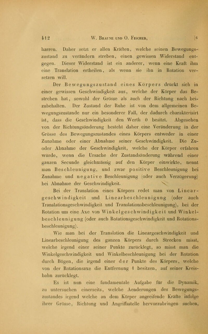 harren. Daher setzt er allen Kräften, welche seinen Bewegungs- zustand zu verändern streben, einen gewissen Widerstand ent- gegen. Dieser Widerstand ist ein anderer, wenn eine Kraft ihm eine Translation ertheilen, als wenn sie ihn in Rotation ver- setzen will. Der Bewegungszustand eines Körpers drückt sich in einer gewissen Geschwindigkeit aus, welche der Körper das Be- streben hat, sowohl der Grösse als auch der Richtung nach bei- zubehalten. Der Zustand der Ruhe ist von dem allgemeinen Be- wegungszustande nur ein besonderer Fall, der dadurch charakterisirt ist, dass die Geschwindigkeit den Werth 0 besitzt. Abgesehen von der Richtungsänderung besteht daher eine Veränderung in der Grösse des Bewegungszustandes eines Körpers entweder in einer Zunahme oder einer Abnahme seiner Geschwindigkeit. Die Zu- oder Abnahme der Geschwindigkeit, welche der Körper erfahren würde, wenn die Ursache der Zustandsänderung während einer ganzen Secunde gleichmässig auf den Körper einwirkte, nennt man Beschleunigung, und zwar positive Beschleunigung bei Zunahme und negative Beschleunigung (oder auch Verzögerung) bei x4bnahme der Geschwindigkeit. \ Bei der Translation eines Körpers redet man von Linear- geschwindigkeit und Linearbeschleunigung (oder auch Translationsgeschwindigkeit und Translationsbeschleunigung), bei der Rotation um eine Axe von Winkelgeschwindigkeit und Winkel- beschleunigung (oder auch Rotationsgeschwindigkeit und Rotations- beschleunigung). Wie man bei der Translation die Lineargeschwindigkeit und Linearbeschleunigung des ganzen Körpers durch Strecken misst, welche irgend einer seiner Punkte zurücklegt, so misst man die Winkelgeschwindigkeit und Winkelbeschleunigung bei der Rotation durch Bögen, die irgend einer der Punkte des Körpers, welche von der Rotationsaxe die Entfernung 1 besitzen, auf seiner Kreis- bahn zurücklegt. Es ist nun eine fundamentale Aulgabe für die Dynamik, zu untersuchen einerseits, welche Aenderungen des Bewegungs- zustandes irgend welche an dem Körper angreifende Kräfte infolge ihrer Grösse, Richtung und AngrilTsstelle hervorzubringen suchen,