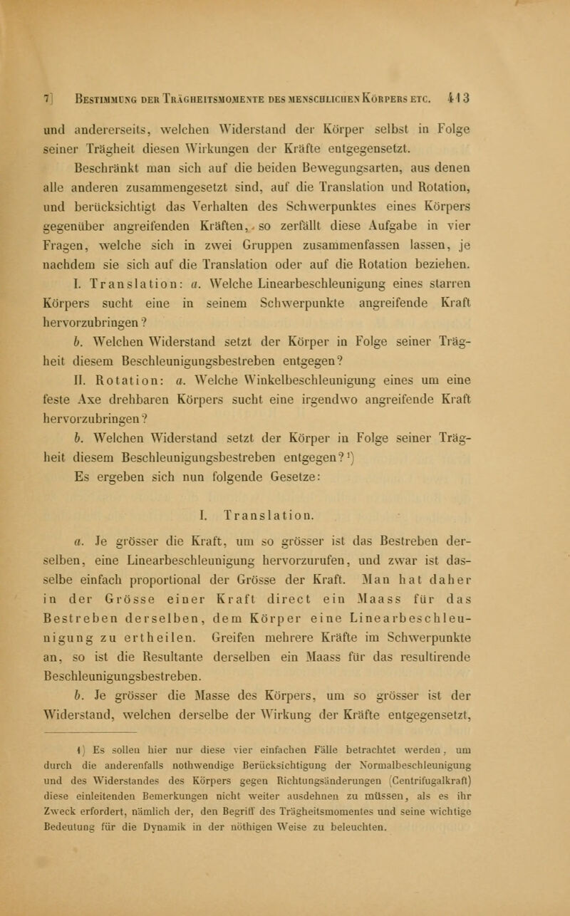 und andererseits, welchen Widerstand der Körper selbst in Folge seiner Trägheit diesen Wirkungen der Kräfte entgegensetzt. Beschränkt man sich auf die beiden Bewegungsarten, aus denen alle anderen zusammengesetzt sind, auf die Translation und Rotation, und berücksichtigt das Verhalten des Schwerpunktes eines Körpers gegenüber angreifenden Kräften,, so zerfällt diese .Aufgabe in vier Fragen, welche sich in zwei Gruppen zusammenfassen lassen, je nachdem sie sich auf die Translation oder auf die Rotation beziehen. I. Translation: a. Welche Linearbeschleunigung eines starren Körpers sucht eine in seinem Schwerpunkte angreifende Kraft hervorzubringen? 6. Welchen Widerstand setzt der Körper in Folge seiner Träg- heit diesem Beschleunigungsbestreben entgegen? II. Rotation: a. Welche Winkelbeschleunigung eines um eine feste Axe drehbaren Körpers sucht eine irgendwo angreifende Kiaft hervorzubringen ? b. Welchen Widerstand setzt der Körper in Folge seiner Träg- heit diesem Beschleunigungsbestreben entgegen?') Es ergeben sich nun folgende Gesetze: I. Translation. a. Je gi'össer die Kraft, um so grösser ist das Bestreben der- selben, eine Linearbeschleuuigung hervorzurufen, und zwar ist das- selbe einfach proportional der Grösse der Kraft. Man hat daher in der Grösse einer Kraft direct ein Maass für das Bestreben derselben, dem Körper eine Linearbeschleu- nigung zu ertheilen. Greifen mehrere Kräfte im Schwerpunkte an, so ist die Resultante derselben ein Maass für das resultirende Beschleunigungsbestreben. b. Je grösser die jMasse des Körpers, um so grösser ist der Widerstand, welchen derselbe der Wirkung der Kräfte entgegensetzt, i) Es sollea liier nur diese vier einfacliea Fälle betrachtet werden, um durch die anderenfalls nothwendige Berücksichtigung der Normalbeschleunigung und des Widerstandes des Körpers gegen Richtungsänderungen Centrifugalkraft) diese einleitenden Bemerkungen nicht weiter ausdehnen zu müssen, als es ihr Zweck erfordert, nämlich der, den Begriff des Trägheitsmomentes und seine ■«ichtige Bedeutung für die Dynamik in der nöthigen Weise zu beleuchten.