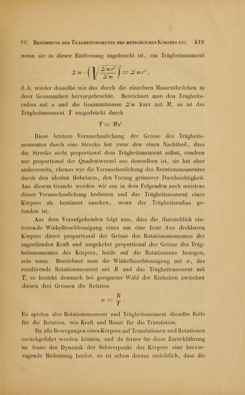 wenn sie in dieser Entfernung angebracht ist, ein Trägheitsmoment cl. h. wieder dasselbe wie das (hirch die einzelnen Massenlheilchen in ihrer Gesammtheit hervorgebracht6. Bezeichnet man den Trligheits- radiiis mit ■/. und die Gesammtniasse 2,'m kurz mit il, so ist das Trügheitsmoment T ausgedrückt durch T = iVjc- . Diese letztere Veranschaulichung der Grösse des Trägheits- momentes durch eine Strecke hat zwar den einen Nachtheil, dass die Strecke nicht proportional dem Trägheitsmoment selbst, sondern nur proportional der Quadratwurzel aus demselben ist, sie hat aber andererseits, ebenso wie die Veranschaulichung des Rotationsmomentes durch den idealen Hebelarm, den Vorzug grösserer Durchsichtigkeit. Aus diesem Grunde werden wir uns in dem Folgenden auch meistens dieser Veranschaulichung bedienen und das Trägheitsmoment eines Körpers als bestimmt ansehen, wenn der Tiägheitsradius ge- funden ist. Aus dem Voraufgehenden folgt nun, dass die thatsächlich ein- tretende Winkelbeschleunigung eines um eine feste Axe drehbaren Körpers direct proportional der Grösse des Rotationsraomentes der angreifenden Kraft und umgekehrt proportional der Grösse des Träg- heitsmomentes des Körpers, beide auf die Rolationsaxe bezogen, sein muss. Bezeichnet man die Winkelbeschleunigung mit w, das resultirende Rotationsraoment mit R und das Trägheitsmoment mit T, so besteht demnach bei geeigneter Wahl der Einheiten zwischen diesen drei Grössen die Relation R  = T- Es spielen also Rotationsmoment und Trägheitsmoment dieselbe Rolle für die Rotation, wie Kraft und Masse für die Translation. Da alle Bewegungen eines Körpers auf Translationen und Rotationen zurückgeführt werden können, und da ferner für diese Zurückführung im Sinne der Dynamik der Schwerpunkt des Körpers eine hervor- ragende Bedeutung besitzt, so ist schon daraus ersichtlich, dass die