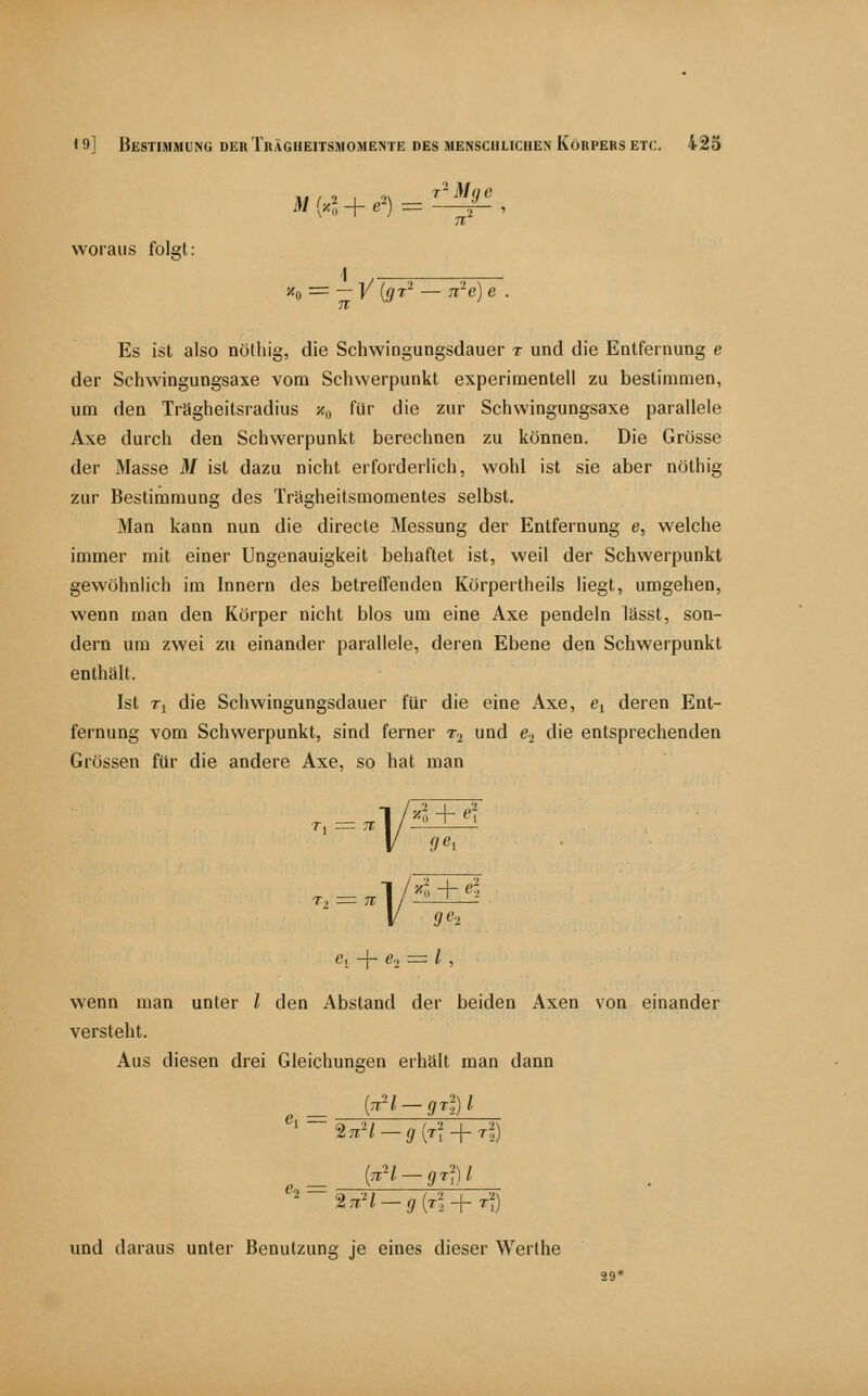 3/(4 + e^) = ^' woraus folgt: ''o = - ]/ [gr'' — n'e) Es ist also nötliig, die Schwingungsdauer t und die Entfernung e der Schwingungsaxe vom Schwerpunkt experimentell zu bestimmen, um den Trägheitsradius s«,, für die zur Schwingungsaxe parallele Axe durch den Schwerpunkt berechnen zu können. Die Grösse der Masse M ist dazu nicht erforderlich, wohl ist sie aber nöthig zur Bestimmung des Trägheitsmomentes selbst. Man kann nun die directe Messung der Entfernung e, welche immer mit einer Ungenauigkeit behaftet ist, weil der Schwerpunkt gewöhnlich im Innern des betreffenden Körpertheils liegt, umgehen, wenn man den Körper nicht blos um eine Axe pendeln lässt, son- dern um zwei zu einander parallele, deren Ebene den Schwerpunkt enthält. Ist T^ die Schwingungsdauer für die eine Axe, ej deren Ent- fernung vom Schwerpunkt, sind ferner Tj und Cj die entsprechenden Grössen für die andere Axe, so hat man ——! c, + e., = / , wenn man unter / den Abstand der beiden Axen von einander versteht. Aus diesen drei Gleichungen erhält man dann [nH-grf)!. %nH - g [ri-]-T^ und daraus unter Benutzung je eines dieser Werthe