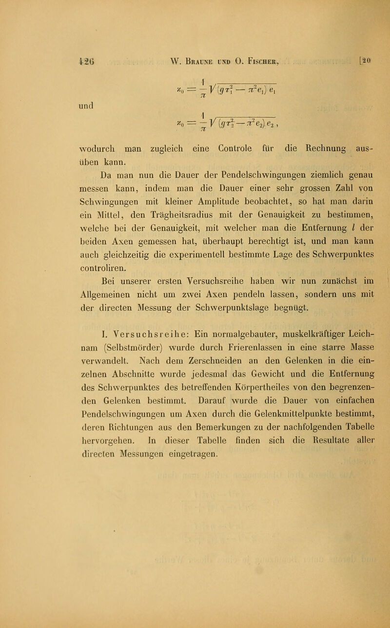 und ■'^, = -y{fjrl—7r:'e,)e.,, wodurch man zugleich eine Controle für die Rechnung aus- üben kann. Da man nun die Dauer der Pendelschwingungen ziemlich genau messen kann, indem man die Dauer einer sehr grossen Zahl von Schwingungen mit kleiner Amplitude beobachtet, so hat man darin ein Mittel, den Trägheilsradius mit der Genauigkeit zu bestimmen, welche bei der Genauigkeit, mit welcher man die Entfernung l der beiden Axen gemessen hat, übei-haupt berechtigt ist, und man kann auch gleichzeitig die experimentell bestimmte Lage des Schwerpunktes controliren. Bei unserer ersten Versuchsreihe haben wir nun zunächst im Allgemeinen nicht um zwei Axen pendeln lassen, sondern uns mit der directen Messung der Schwerpunktslage begnügt. I. Versuchsreihe: Ein normalgebauter, muskelkräftiger Leich- nam (Selbstmörder) wurde durch Frierenlassen in eine starre Masse verwandelt. Nach dem Zerschneiden an den Gelenken in die ein- zelnen Abschnitte wurde jedesmal das Gewicht und die Entfernung des Schwerpunktes des betreffenden Körpertheiles von den begrenzen- den Gelenken bestimmt. Darauf wurde die Dauer von einfachen Pendelschwingungen um Axen durch die Gelenkmittelpunkte bestimmt, deren Richtungen aus den Bemerkungen zu der nachfolgenden Tabelle hervorgehen. In dieser Tabelle finden sich die Resultate aller directen Messungen eingetragen.