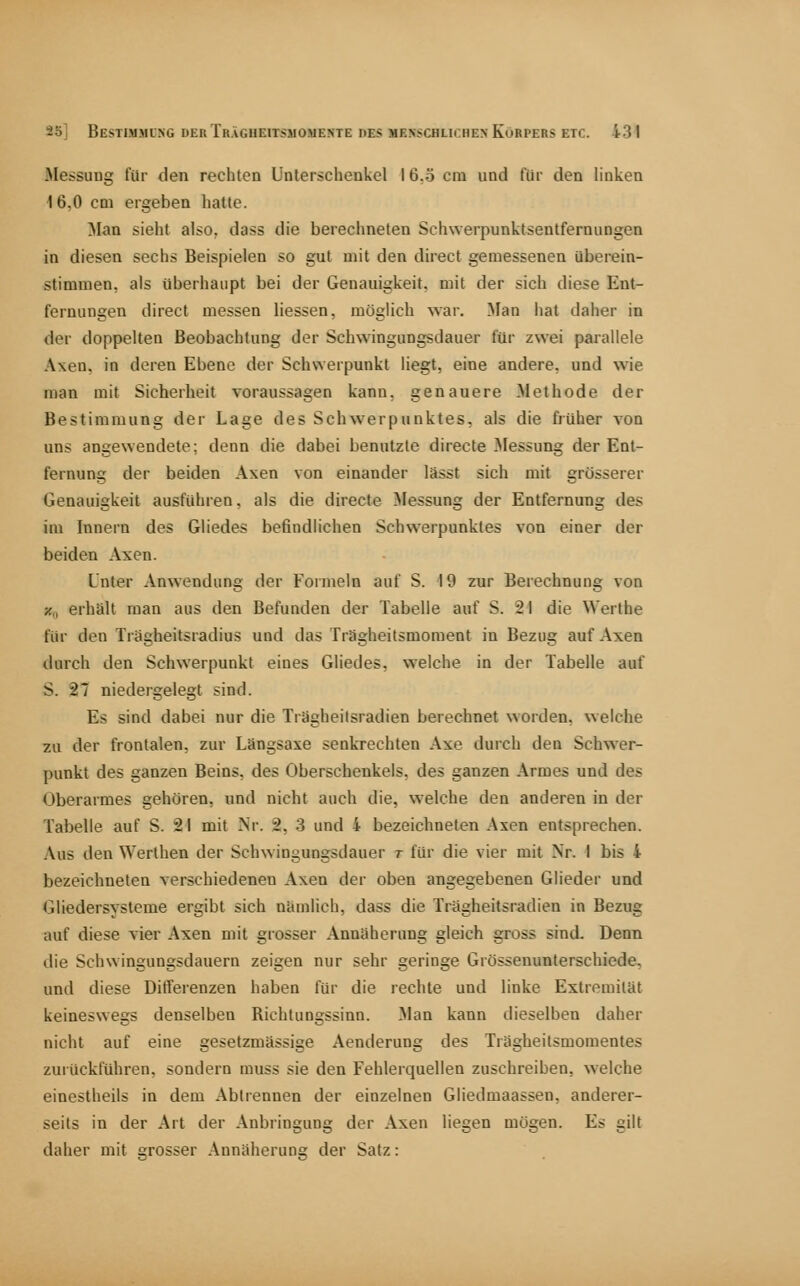 Messung für den rechten Unterscheukcl 16.5 cm und für den linken 16,0 cm ergeben hatte. Man sieht also, dass die berechneten Schwerpunktsentfernungen in diesen sechs Beispielen so gut mit den direct gemessenen überein- stimmen, als überhaupt bei der Genauigkeit, mit der sich diese Ent- fernungen direct messen Hessen, möglich war. Man hat daher in der doppelten Beobachtung der Schwingungsdauer für zwei parallele Axen, in deren Ebene der Schwerpunkt liegt, eine andere, und wie man mit Sicherheit voraussagen kann, genauere Methode der Bestimmung der Lage des Schwerpunktes, als die früher von uns angewendete; denn die dabei benutzte directe Älessung der Ent- fernung der beiden Axen von einander lässt sich mit grösserer Genauigkeit ausführen, als die directe Messung der Entfernung des im Innern des Gliedes befindlichen Schwerpunktes von einer der beiden Axen. Unter Anwendung der Formeln auf S. 19 zur Berechnung von x„ erhält man aus den Befunden der Tabelle auf S. 21 die Werthe für den Tragheitsradius und das Trägheitsmoment in Bezug auf Axen durch den Schwerpunkt eines Gliedes, welche in der Tabelle auf S. 27 niedergelegt sind. Es sind dabei nur die Trägheilsradien berechnet worden, welche zu der frontalen, zur Längsaxe senkrechten Axe durch den Schwer- punkt des ganzen Beins, des Oberschenkels, des ganzen Armes und des Oberarmes gehören, und nicht auch die, welche den anderen in der Tabelle auf S. 21 mit Nr. 2, 3 und 4 bezeichneten Axen entsprechen. Aus den Werthen der Schwingungsdauer r für die vier mit Nr. 1 bis 4 bezeichneten verschiedenen Axen der oben angegebenen Glieder und Gliedersysteme ergibt sich nkmiich, dass die Trägheitsradien in Bezug auf diese vier Axen mit grosser Annäherung gleich gross sind. Denn die Schwingungsdauern zeigen nur sehr geringe Grössenunterschiede, und diese Differenzen haben für die rechte und linke Extremität keineswegs denselben Richtungssinn. Man kann dieselben daher nicht auf eine gesetzmässige Aenderung des Trägheitsmomentes zurückführen, sondern muss sie den Fehlerquellen zuschreiben, welche einestheils in dem Abtrennen der einzelnen Gliedmaassen, anderer- seits in der Art der Anbringung der Axen liegen mögen. Es gilt daher mit »rosser Annäherune der Satz: