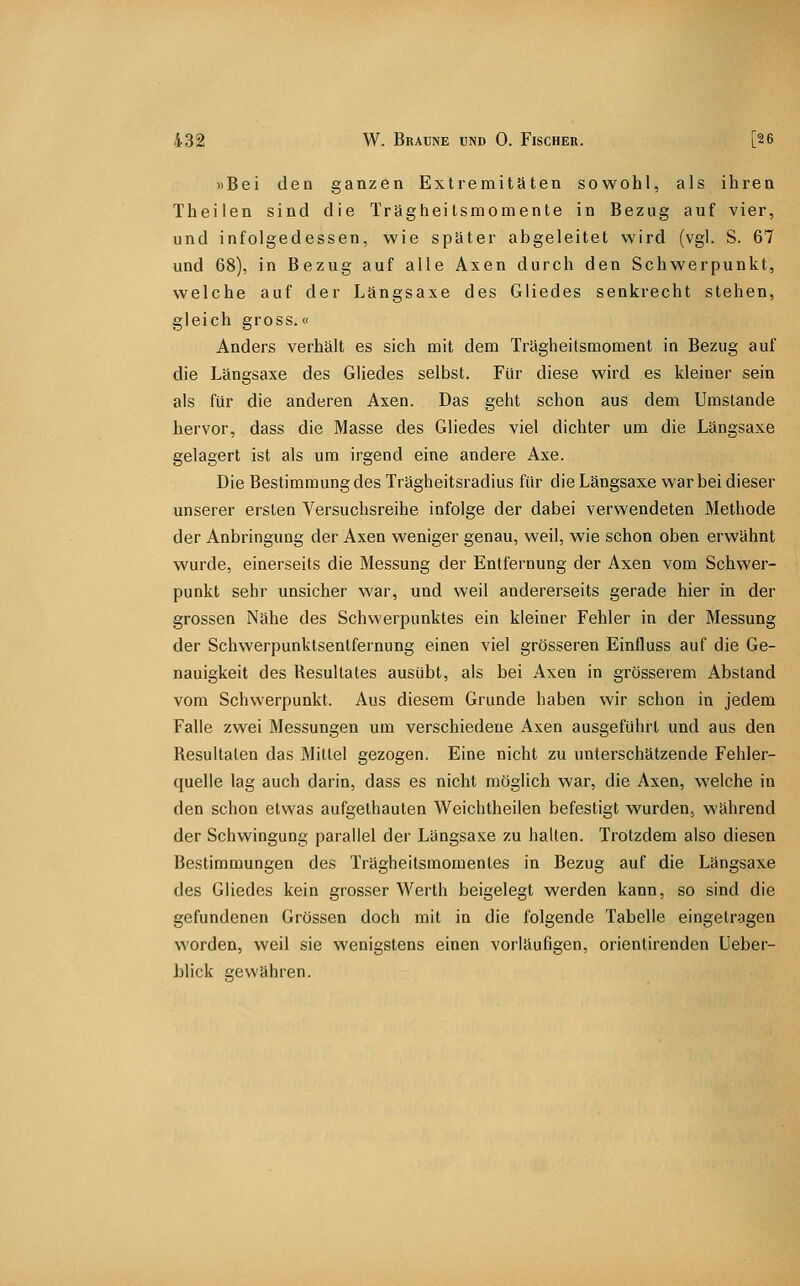 »Bei den ganzen Extremitäten sowohl, als ihren Theilen sind die Trägheitsmomente in Bezug auf vier, und infolgedessen, wie später abgeleitet wird (vgl. S. 67 und 68), in Bezug auf alle Axen durch den Schwerpunkt, welche auf der Längsaxe des Gliedes senkrecht stehen, gleich gross.« Anders verhält es sich mit dem Trägheitsmoment in Bezug auf die Längsaxe des Gliedes selbst. Für diese wird es kleiner sein als für die anderen Axen. Das geht schon aus dem Umstände hervor, dass die Masse des Gliedes viel dichter um die Längsaxe gelagert ist als um irgend eine andere Axe. Die Bestimmung des Trägheitsradius für die Längsaxe war bei dieser unserer ersten Versuchsreihe infolge der dabei verwendeten Methode der Anbringung der Axen weniger genau, weil, wie schon oben erwähnt wurde, einerseits die Messung der Entfernung der Axen vom Schwer- punkt sehr unsicher war, und weil andererseits gerade hier in der grossen Nähe des Schwerpunktes ein kleiner Fehler in der Messung der Schwerpunktsentfernung einen viel grösseren Einfluss auf die Ge- nauigkeit des Resultates ausübt, als bei Axen in grösserem Abstand vom Schwerpunkt. Aus diesem Grunde haben wir schon in jedem Falle zwei Messungen um verschiedene Axen ausgeführt und aus den Resultaten das Mittel gezogen. Eine nicht zu unterschätzende Fehler- quelle lag auch darin, dass es nicht möglich war, die Axen, welche in den schon etwas aufgethauten Weichtheilen befestigt wurden, während der Schwingung parallel der Längsaxe zu halten. Trotzdem also diesen Bestimmungen des Trägheitsmomentes in Bezug auf die Längsaxe des Gliedes kein grosser Werth beigelegt werden kann, so sind die gefundenen Grössen doch mit in die folgende Tabelle eingetragen worden, weil sie wenigstens einen vorläufigen, orientirenden Ueber- blick gewähren.