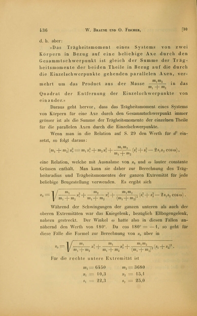 d. b. aber: »Das Trägheitsmoment eines Systems von zwei Körpern in Bezug auf eine beliebige Axe durch den Gesammtschwerpunkt ist gleich der Summe der Träg- heitsmomente der beiden Theile in Bezug auf die durch die Einzelschwerpunkte gehenden parallelen Axen, ver- mehrt um das Product aus der »lasse —^- in das Uly -f- ?»2 Quadrat der Entfernung der Einzelschwerpunkte von ein ander.« Daraus geht hervor, dass das Trägheitsmoment eines Systems von Körpern für eine Axe durch den Gesammtschwerpunkt immer grösser ist als die Summe der Trägheitsmomente der einzelnen Theile für die parallelen Axen durch die Einzelschwerpunkte. Wenn man in die Relation auf S. 29 den Werth für d- ein- setzt, so folgt daraus: (?)i, + »H,) '''•ü = '«1 ^T + '»■> ^-^ H ; (*I + «-^ —■ ^ •'^1*2 cos co;, ^ ' 1 - - 1 j^^^ _j_ j^.^^ ^ , . eine Relation, weiche mit Ausnahme von /.q und co lauter constante Grössen enthält. Man kann sie daher zur Berechnung des Träg- heitsradius und Trägheitsmomentes der ganzen Extremität für jede beliebige Beugestellung verwenden. Es ergibt sich -r, {S{ -\-S-i 2 S| «2 COS OJ) Während der Schwingungen der ganzen unteren als auch der oberen Extremitäten war das Kniegelenk, bezüglich Ellbogengelenk, nahezu gestreckt. Der Winkel oj hatte also in diesen Fällen an- nähernd den Werth von 180°. Da cos 180°=—1, so geht für diese Fälle die Formel zur Berechnung von y.^ über in mrlll., V. — 1/ '1 ..2 I »'1 .;l I \ '1 + *2 ' '1 + '2 ' ('1 -\- >' Für die rechte unlere Extremität ist ?Hi=r6430 wi2 = 3680 '/, = 10,3 y... = 13,1 s, = 22,3 s, = 25,0 («l + «2)'