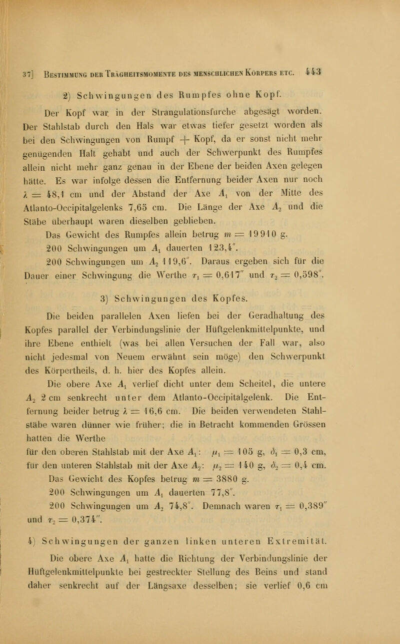 2) Schwingungen des Rumpfes ohne Kopf. Der Kopf war in der Strangulalionsfiirche abgesägt worden. Der Stahlstab durch den Hals war etwas tiefer gesetzt worden als bei den Schwingungen von Rumpf + Kopf, da er sonst nicht mehr genügenden Halt gehabt und auch der Schwerpunkt des Rumpfes allein nicht mehr ganz genau in der Ebene der beiden Axen gelegen hätte. Es war infolge dessen die Entfernung beider Axen nur noch ;. = 48,1 cm und der Abstand der Axe Ai von der Mitte des Atlanto-Occipitalgeienks 7,65 cm. Die Länge der Axe A.^ und die Stäbe überhaupt waren dieselben geblieben. Das Gewicht des Rumpfes allein betrug m =■ 19910 g. 200 Schwingungen um A^ dauerten 123,4. 200 Schwingungen um A^ 119,6. Daraus ergeben sich für die Dauer einer Schwingung die Werthe ti = 0,617 und r.^ = 0,598. 3) Schwingungen des Kopfes. Die beiden parallelen Axen liefen bei der Geradhaltung des Kopfes parallel der Verbindungslinie der Hüftgelenkmittelpunkte, und ihre Ebene enthielt (was bei alleo Versuchen der Fall war, also nicht jedesmal von Neuem erwähnt sein möge) den Schwerpunkt des Körpertheils, d. h. hier des Kopfes allein. Die obere Axe Ay verlief dicht unter dem Scheitel, die untere A-, 2 cm senkrecht unter dem Atlanto-Occipitalgelenk. Die Ent- fernung beider betrug A = 16,6 cm. Die beiden verwendeten Stahl- släbe waren dünner wie früher; die in Betracht kommenden Grössen hatten die Werthe für den oberen Stahlstab mit der Axe A^: //i = 105 g, ö^ = 0,3 cm, für den unteren Stahlstab mit der Axe A.,: /(., = 140 g, ö^ = 0,4 cm. Das Gewicht des Kopfes betrug m =^ 3880 g. 200 Schwingungen um A, dauerten 77,8. 200 Schwingungen um A., 74,8. Demnach waren t, = 0,389 und T, = 0,374. 4) Schwingungen der ganzen linken unteren Extremität. Die obere Axe A^ hatte die Richtung der Verbindungslinie der Hüftgelenkmittelpunkte bei gestreckter Stellung des Beins und stand daher senkrecht auf der Längsaxe desselben; sie verlief 0,6 cm