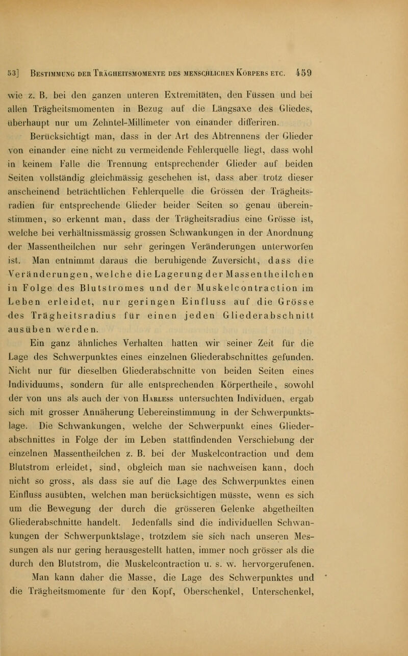 wie z. B. bei den ganzen unteren ExtiemitSten, den Füssen und bei allen Trägheitsmomenten in Bezug auf die Längsaxe des Gliedes, überhaupt nur um Zehntel-Millimeter von einander difleriren. Berücksichtigt man, dass in der Art des Abtrennens der Glieder von einander eine nicht zu vermeidende Fehlerquelle liegt, dass wohl in keinem Falle die Trennung entsprechender Glieder auf beiden Seiten vollständig gleichmässig geschehen ist, dass aber trotz dieser anscheinend beträchtlichen Fehlerquelle die Grössen der Trägheits- radien für entsprechende Glieder beider Seiten so genau überein- stimmen, so erkennt man, dass der Trägheitsradius eine Grösse ist, welche bei verhältnissmässig grossen Schwankungen in der Anordnung der Massentheilchen nur sehr geringen Veränderungen unterworfen ist. Man entnimmt daraus die beruhigende Zuversicht, dass die Veränderungen, welche die Lagerung der Massentheilchen in Folge des Blutstromes und der Muskelcontraction im Leben erleidet, nur geringen Einfluss auf die Grösse des Trägheitsradius für einen jeden Gliederabschnitt ausüben werden. Ein ganz ähnliches Verhalten hatten wir seiner Zeit für die Lage des Schwerpunktes eines einzelnen Gliederabschnittes gefunden. Nicht nur für dieselben Gliederabschnitte von beiden Seiten eines Individuums, sondern für alle entsprechenden Körpertheile, sowohl der von uns als auch der von Harless untersuchten Individuen, ergab sich mit giosser Annäherung Uebereinstimmung in der Schwerpunkts- lage. Die Schwankungen, welche der Schwerpunkt eines Glieder- abschnittes in Folge der im Leben stattfindenden Verschiebung der einzelnen Massentheilchen z. B. bei der Muskelcontraction und dem Blulstrom erleidet, sind, obgleich man sie nachweisen kann, doch nicht so gross, als dass sie auf die Lage des Schwerjjunktes einen Einfluss ausübten, welchen man berücksichtigen müsste, wenn es sich um die Bewegung der durch die grösseren Gelenke abgetheilten Gliederabschnitle handelt. Jedenfalls sind die individuellen Schwan- kungen der Schwerpunktslage, trotzdem sie sich nach unseren Mes- sungen als nur gering herausgestellt hatten, immer noch grösser als die durch den Blutstrom, die Muskelcontraction u. s. w. hervorgerufenen. Man kann daher die Masse, die Lage des Schwerpunktes und die Trägheitsmomente für den Kopf, Oberschenkel, Unterschenkel,