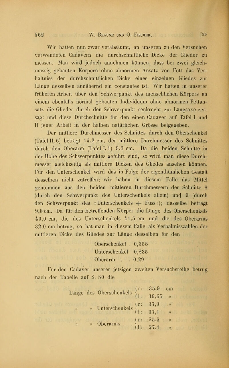 Wir halten nun zwar verabsäumt, an unseren zu den Versuchen verwendeten Cadavern die durchschnittliche Dicke der Glieder zu messen. Man wird jedoch annehmen können, dass bei zwei gleich- massig gebauten Körpern ohne abnormen Ansatz von Fett das Ver- haltniss der durchschnittlichen Dicke eines einzelnen Gliedes zur Länge desselben annähernd ein constantes ist. Wir hatten in unserer früheren Arbeit über den Schwerpunkt des menschlichen Körpers an einem ebenfalls normal gebauten Individuum ohne abnormen Fettan- satz die Glieder durch den Schwerpunkt senkrecht zur Längsaxe zer- sägt und diese Durchschnitte für den einen Cadaver auf Tafel I und II jener Arbeit in der halben natürlichen Grösse beigegeben. Der mittlere Durchmesser des Schnittes durch den Oberschenkel (Tafel II, 6) beträgt I 4,2 cm, der mittlere Durchmesser des Schnittes durch den Oberarm (Tafel 1,1) 9,3 cm. Da die beiden Schnitte in der Höhe des Schwerpunktes geführt sind, so wird man diese Durch- messer gleichzeitig als mittlere Dicken des Gliedes ansehen können. Für den Unterschenkel wird das in Folge der eigenthümlichen Gestalt desselben nicht zutreffen; wir haben in diesem Falle das Mittel genommen aus den beiden mittleren Durchmessern der Schnitte 8 (durch den Schwerpunkt des Unterschenkels allein) und 9 (durch den Schwerpunkt des »Unterschenkels -\- Fuss«); dasselbe beträgt 9,8 cm. Da für den betreffenden Körper die Länge des Oberschenkels 40,0 cm, die des Unterschenkels 41,5 cm und die des Oberarms 32,0 cm betrug, so hat man in diesem Falle als Verhältnisszahlen der mittleren Dicke des Gliedes zur Länge desselben für den Oberschenkel . 0,355 Unterschenkel 0,235 Oberarm . . 0,29. Für den Cadaver unserer jetzigen zweiten Versuchsreihe betrug nach der Tabelle auf S. 50 die Länge des Oberschenkels >i » Unterschenkels » » Oberarms . 35,9 cm 36,65 37,9 37,1 25,5 27,1