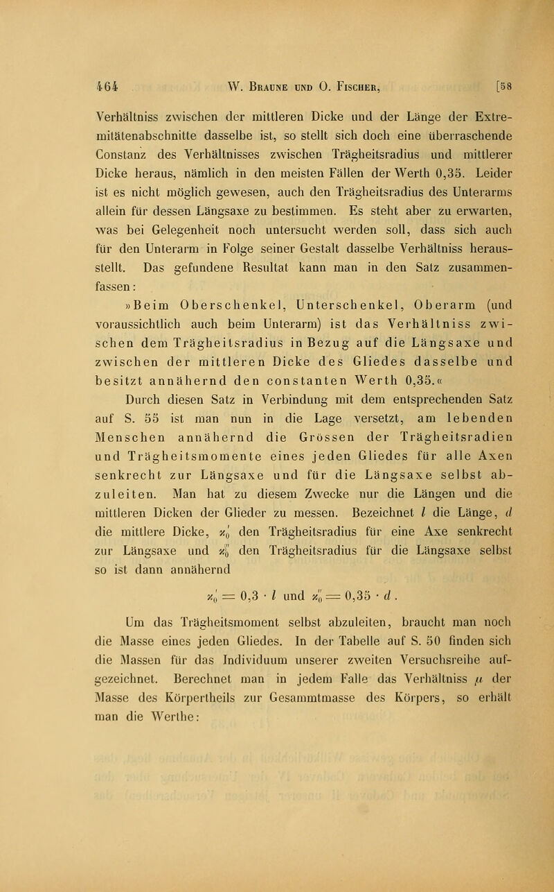 Verhältniss zwischen der mittleren Dicke und der Länge der Extre- milätenabschnitte dasselbe ist, so stellt sich doch eine überraschende Constanz des Verhältnisses zwischen Trägheitsradius und mittlerer Dicke heraus, nämlich in den meisten Fällen der Werth 0,35. Leider ist es nicht möglich gewesen, auch den Trägheitsradius des Unterarms aliein für dessen Längsaxe zu bestimmen. Es steht aber zu erwarten, was bei Gelegenheit noch untersucht werden soll, dass sich auch für den Unterarm in Folge seiner Gestalt dasselbe Verhältniss heraus- stellt. Das gefundene Resultat kann man in den Satz zusammen- fassen : »Beim Oberschenkel, Unterschenkel, Oberarm (und voraussichtlich auch beim Unterarm) ist das Verhältniss zwi- schen dem Trägheilsradius in Bezug auf die Längsaxe und zwischen der mittleren Dicke des Gliedes dasselbe und besitzt annähernd den constanten Werth 0,35.« Durch diesen Satz in Verbindung mit dem entsprechenden Salz auf S. 55 ist man nun in die Lage versetzt, am lebenden Menschen annähernd die Grossen der Trägheitsradien und Trägheitsmomente eines jeden Gliedes für alle Axen senkrecht zur Längsaxe und für die Längsaxe selbst ab- zuleiten. Man hat zu diesem Zwecke nur die Längen und die mittleren Dicken der Glieder zu messen. Bezeichnet l die Länge, d die mittlere Dicke, xq den Trägheitsradius für eine Axe senkrecht zur Längsaxe und 4 den Trägheitsradius für die Längsaxe selbst so ist dann annähernd z,; = 0,3 • i und xl = 0,35 • d . Um das Trägheitsmoment selbst abzuleiten, braucht man noch die Masse eines jeden Gliedes. In der Tabelle auf S. 50 finden sich die Massen für das Individuum unserer zweiten Versuchsreihe auf- gezeichnet. Berechnet man in jedem Falle das Verhältniss ^t der Masse des Körpertheils zur Gesammtmasse des Körpers, so erhält man die Werthe: