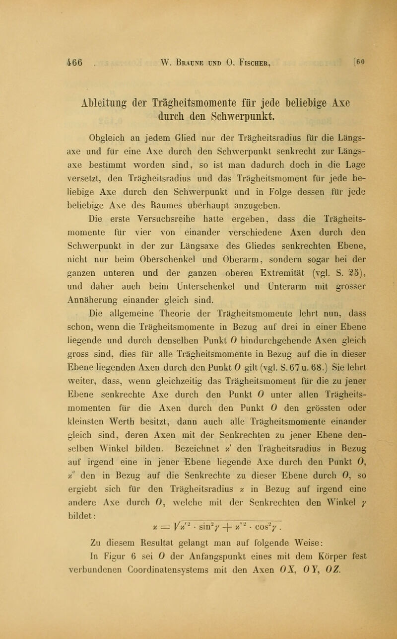 Al)leitiing der Träglieltsmonieiite für jede beliebige Axe durcli den SchwerpuiLkt. Obgleich an jedem Glied nur der Trägheitsradius für die Längs- axe und für eine Axe durch den Schwerpunkt senkrecht zur Längs- axe bestimmt worden sind, so ist man dadurch doch in die Lage versetzt, den Trägheitsradius und das Trägheitsmoment für jede be- Hebige Axe durch den Schwerpunkt und in Folge dessen für jede beliebige Axe des Raumes überhaupt anzugeben. Die erste Versuchsreihe hatte ergeben, dass die Trägheits- momente für vier von einander verschiedene Axen durch den Schwerpunkt in der zur Längsaxe des Gliedes senkrechten Ebene, nicht nur beim Oberschenkel und Oberarm, sondern sogar bei der ganzen unteren und der ganzen oberen Extremität (vgl. S. 25), und daher auch beim Unterschenkel und Unterarm mit grosser Annäherung einander gleich sind. Die allgemeine Theorie der Trägheitsmomente lehrt nun, dass schon, wenn die Trägheitsmomente in Bezug auf drei in einer Ebene liegende und durch denselben Punkt 0 hindurchgehende Axen gleich gross sind, dies für alle Trägheitsmomente in Bezug auf die in dieser Ebene liegenden Axen durch den Punkt 0 gilt (vgl. S.67u. 68.) Sie lehrt weiter, dass, wenn gleichzeitig das Trägheitsmoment für die zu jener Ebene senkrechte Axe durch den Punkt 0 unter allen Trägheits- momenten für die Axen durch den Punkt 0 den grössten oder kleinsten Werth besitzt, dann auch alle Trägheitsmomente einander gleich sind, deren Axen mit der Senkrechten zu jener Ebene den- selben Winkel bilden. Bezeichnet ■/.' den Trägheitsradius in Bezug auf irgend eine in jener Ebene liegende Axe durch den Punkt 0, ■/ den in Bezug auf die Senkrechte zu dieser Ebene durch 0, so ergiebt sich für den Trägheitsradius ■/. in Bezug auf irgend eine andere Axe durch 0, welche mit der Senkrechten den Winkel ;' bildet: ■/. = Vx'- ■ sin'V -j- ■/- ■ cos'-;'. Zu diesem Resultat gelangt man auf folgende Weise: In Figur 6 sei 0 der Anfangspunkt eines mit dem Körper fest verbundenen Coordinatensystems mit den Axen OX, OY, OZ.