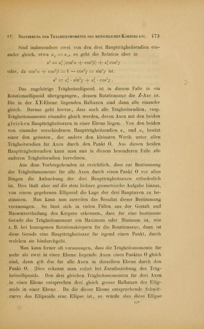 Sind insbesondere zwei von den drei HaupUrägheitsradien ein- ander gleich, elwa x,j = x^, so geht die Relation über in x'- z= z; (cos-« -\- cos'j?) + x\ cos-y oder, da cos'-« + cos'-,> = I — cos'-;' = sin'V ist: X- = y.j • sin'-;' -|- /r. ■ cos'/ • Das zugehörige Tragheitsellipsoid ist in diesem Falle in ein Rotationsellipsoid übergegangen, dessen Rolationsaxe die Z-Axe ist. Die in der XF-Ebene liegenden Halbaxen sind dann alle einander gleich. Daravis geht hervor, dass auch alle Trägheitsradien, resp. Trägheitsmomente einander gleich werden, deren Axen mit den beiden gleichen Hauptträgheitsaxen in einer Ebene liegen. Von den beiden von einander verschiedenen Hauptträgheitsradien x^ und x^ besitzt einer den grössten, der andere den kleinsten Werth unter allen Trägheitsradien für Axen durch den Punkt 0. Aus diesen beiden Hauptträgheitsradien kann man nun in diesem besonderen Falle alle anderen Tiägheitsradien berechnen. Aus dem Vorhergehenden ist ersichtlich, dass zur Bestimmung der Trägheitsmomente für alle Axen durch einen Punkt 0 vor allen Dingen die Aufsuchung der drei Hauptträgheitsaxen erforderlich ist. Dies läuft aber auf die stets lösbare geometrische Aufgabe hinaus, von einem gegebenen Ellipsoid die Lage der drei Hauplaxen zu be- stimmen. Man kann nun zuweilen das Resultat dieser Bestimmung voraussagen. So lässt sich in vielen Fällen aus der Gestalt und Massenvertheilung des Körpers erkennen, dass für eine bestimmte Gerade das Trägheitsmoment ein Maximum oder Minimum ist, wie z. B. bei homogenen Rotationskörpern für die Rotationsaxe, dann ist diese Gerade eine Hauptträgheitsaxe für irgend einen Punkt, durch welchen sie hindurchgeht. Man kann ferner oft voraussagen, dass die Trägheitsmomente für mehr als zwei in einer Ebene hegende Axen eines Punktes 0 gleich sind, dann gilt das für alle Axen in derselben Ebene durch den Punkt 0. (Dies erkennt man sofort bei Zuratheziehung des Träg- heitsellipsoids. Den drei gleichen Trägheitsmomenten für drei Axen in einer Ebene entsprechen drei gleich grosse Halbax.en des Ellip- soids in einer Ebene Da die dieser Ebene entsprechende Schnitt- cnrve des EUipsoids eine Ellipse ist, so würde also diese Ellipse