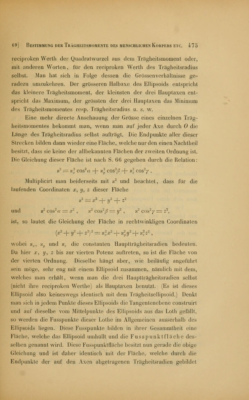 recipiüken Werth der Quadratwurzel aus dem Trägheitsmoment oder, mit anderen Worten, für den reciproken Werth des Träglieilsiadius selbst. Man hat sich in Folge dessen die Grössenverhültnisse ge- radezu umzukehren. Der grösseren Halbaxe des Ellipsoids entspricht das kleinere Trägheitsmoment, der kleinsten der drei Hauptaxen ent- spricht ilas Maximum, der grössten der drei Hauptaxen das Minimum des Trögheitsmomentes resp. Trägheitsradius u. s. w. Eine mehr directe Anschauung der Grösse eines einzelnen Träg- heitsmomentes bekommt man, wenn man auf jeder Axe durch 0 die Länge des Trägheitsradius selbst aufträgt. Die Endpunkte aller dieser Strecken bilden dann wieder eine Fläche, welche nur den einen Nachtheil besitzt, dass sie keine der allbekannten Flächen der zweiten Ordnung ist. Die Gleichung dieser Fläche ist nach S. 66 gegeben durch die Relation: x^ =: xl cos^u -j- y-l cos^/? -|- xi cos'V . Mulliplicirt man beiderseits mit z'^ und beachtet, dass für die laufenden Coordinaten x, y, z dieser Fläche '^' = ^-' + r + 2' und X- cos^c. = ;r , x' cos'^/5 = y- , x^ cos^y = z^, ist, so lautet die Gleichung der Fläche in rechtwinkligen Coordinaten wobei /.j., y.y und x. die constanten Hauptträgheitsradien bedeuten. Da hier x, y, z bis zur vierten Potenz auftreten, so ist die Fläche von der vierten Ordnung. Dieselbe hängt aber, wie beiläufig angeführt sein möge, sehr eng mit einem Ellipsoid zusammen, nämlich mit dem, welches man erhält, wenn man die drei Hauptträgheitsradien selbst (nicht ihre reciproken Werthe) als Hauptaxen benutzt. (Es ist dieses Ellipsoid also keineswegs identisch mit dem Trägheitsellipsoid.) Denkt man sich in jedem Punkte dieses Ellipsoids die Tangentenebene construirt und auf dieselbe vom Mittelpunkte des Ellipsoids aus das Loth gefällt, so werden die Fusspunkte dieser Lothe im Allgemeinen ausserhalb des Ellipsoids liegen. Diese Fusspunkte bilden in ihrer Gesammlheit eine Fläche, welche das Ellipsoid umhüllt und die Fusspunktfläche des- selben genannt wird. Diese Fusspunktfläche besitzt nun gerade die obige Gleichung und ist daher identisch mit der Fläche, welche durch die Endpunkte der auf den Axen abgetragenen Trägheitsradien gebildet