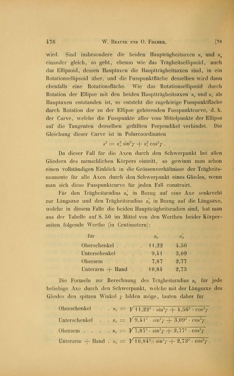 wird. Sind insbesondere die beiden Haupträgheitsaxen n^ und Xy einander gleich, so geht, ebenso wie das Trägheitsellipsoid, auch das Elhpsoid, dessen Hauptaxen die Hauptträgheitsaxen sind, in ein RotalionselUpsoid über, und die Fusspunktfläche desselben wird dann ebenfalls eine Rotationsfläche. Wie das Rotationsellipsoid durch Rotation der Ellipse mit den beiden Hauptträgheitsaxen y.^ und %^ als Hauptaxen entstanden ist, so entsteht die zugehörige Fusspunktfläche durch Rotation der zu der Ellipse gehörenden Fusspunktcurve, d. h. der Curve, welche die Fusspunkte aller vom Mittelpunkte der Ellipse auf die Tangenten derselben gefällten Perpendikel verbindet. Die Gleichung dieser Curve ist in Polarcoordinaten ■/.^ := y.'l sin^y -{- -/.'l cos'V • Da dieser Fall für die Axen durch den Schwerpunkt bei allen Gliedern des menschlichen Körpers eintritt, so gewinnt man schon einen vollständigen Einblick in die Grössenverhältnisse der Trägheits- momente für alle Axen durch den Schwerpunkt eines Gliedes, wenn man sich diese Fusspunktcurve für jeden Fall construirt. Für den Trägheitsradius >{„ in Bezug auf eine Axe senkrecht zur Längsaxe und den Trägheitsradius y., in Bezug auf die Längsaxe, welche in diesem Falle die beiden Hauptträgheitsradien sind, hat man aus der Tabelle auf S. 50 im Mittel von den Werthen beider Körper- seiten folgende Werthe (in Centinietern): für Oberschenkel . Unterschenkel Oberarm Unterarm -|- Hand Die Formeln zur Berechnung des Trägheitsradius x^, für jede beliebige Axe durch den Schwerpunkt, welche mit der Längsaxe des Gliedes den spitzen Winkel y bilden möge, lauten daher für Oberschenkel Unterschenkel Oberarm . Unterarm + Hand . z„ = V 1 0,84-'^ • sin^ + 2,73'^ • cosV xo y-o 11,22 4,56 9,4! 3,09 7,87 2,77 10,84 2,73 >«„ = Vi 1,22^ • sin' V + 4,56'^ • cos'V ^v f 9,41-' ■ sin'-; ' + 3,09^ • cos'V K„ y7,87'- sin'-;' ' + 2,77'^ • cos'V