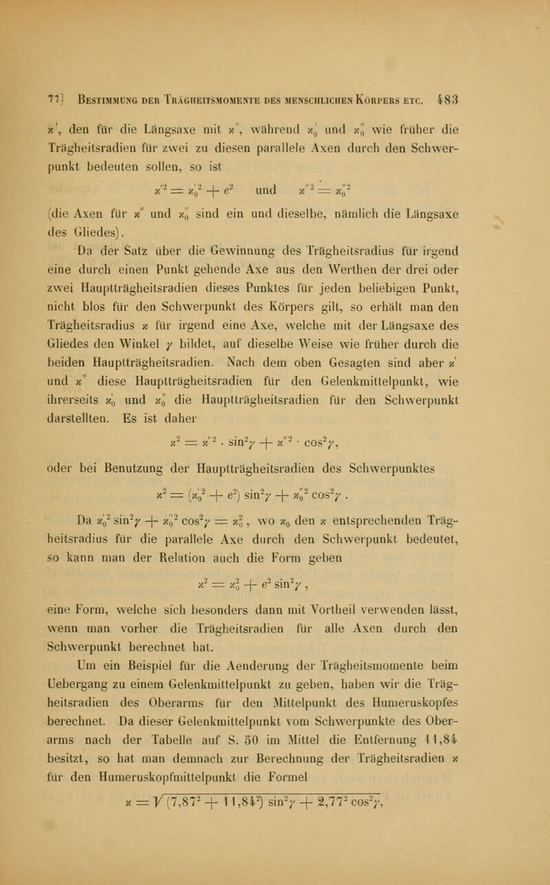 x', den für die Längsaxe mit x\ Wcihrenil z^j und ■/., wie früher die Triigheitsradicn für zwei zu diesen parallele Axen darcli den Schwer- punkt bedeuten sollen, so ist x'- =^ ^«^|^ -\- e' und /.'- = xl'- (die Axen für / und z,| sind ein und dieselbe, nämlich die Längsaxe des GHedes). Da der Satz über die Gewinnung des Trägheitsradius für irgend eine durch einen Punkt gehende Axe aus den Werthen der drei oder zwei Hauptträgheitsradien dieses Punktes für jeden beliebigen Punkt, nicht blos für den Schwerpunkt des Körpers gilt, so erhält man den Trägheitsradius ■/. für irgend eine Axe, welche mit der Längsaxe des Gliedes den Winkel y bildet, auf dieselbe Weise wie früher durch die beiden Hauptträgheitsradien. Nach dem oben Gesagten sind aber x und x' diese Hauptträgheitsradien für den Gelenkmittelpunkt, wie ihrerseits xj, und y-l die Hauptträgheitsradien für den Schwerpunkt darstellten. Es ist daher ■/.'- =1 y,'- ■ sin-;' -\- ■/- ■ cos'y, oder bei Benutzung der Hauptträgheitsradien des Schwerpunktes *«' = '/(^ + e-j sin-/ -f- zo'- cosV • Da Xq- sin-y -|- x'i,- cos';' = x'l, wo x^ den x entsprechenden Träg- heitsradius für die parallele Axe durch den Schwerpunkt bedeutet, so kann man der Relation auch die Form geben X- = xl -j- e'- sin'V , eine Form, welche sich besonders dann mit Vortheil verwenden lässt, wenn man vorher die Trägheitsradien für alle Axen durch den Schwerpunkt berechnet hat. Um ein Beispiel für die Aenderung der Trägheitsmomente beim üebergang zu einem Gelenkmittelpunkt zu geben, haben wir die Träg- heitsradien des Oberarms für den Mittelpunkt des Humeruskopfes berechnet. Da dieser Gelenkmittelpunkt vom Schwerpunkte des Ober- arms nach der Tabelle auf S. 50 im Mittel die Entfernung 11,84 besitzt, so hat man demnach zur Berechnung der Trägheitsradien x für den Humeruskopfmitlelpunkt die Formel X = y (7,87- -f- 1 1,84-) sin'V + 2,77 cosV,