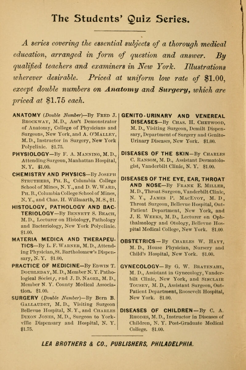 A series covering the essential subjects of a thorough medical education, arranged in form of question and answer. By qualified teachers and examiners in New York. Illustrations wherever desirable. Priced at uniform low rate of $1.00, except double numbers on Anatomy and Surgery, which are priced at $1.75 each. ANATOMY {Double Number)—By Fekd J, Brockway, M.D., Ass't Demonstrator of Anatomy, College of Physicians and Surgeons, New York, and A. O'Malley, M. D., Instructor in Surgery, New York Polyclinic. ^1.75. PHYSIOLOGY—By F. A. Manning, M.D., Attending Surgeon, Manhattan Hospital, N.Y. $1.00. CHEMISTRY AND PHYSICS-By Joseph Struthers, Pii. B., Coluniljia College School of Mines, N. Y., and D. W. Ward, Ph. B., Coluiul)ia College School of Mines, N. Y., and Chas. II. Willmarth, M.S., $1. HISTOLOGY, PATHOLOGY AND BAC- TERIOLOGY—By Bennett S. Beach, M. D., Lecturer on Histology, Pathology and Bacteriology, New York Polyclinic. 81.00. MATERIA MEDICA AND THERAPEU- TICS—By L. F. Warner, M. D., Attend- ing Physician,St. Bartholomew's Dispen- sary, N.Y. $1.00. PRACTICE OF MEDICINE—By Edwin T. DounLEDAY, M. D., Member N. Y. Patho- logical Society, pnd ,T. D. Nagel, M. D., Member N. Y. County Medical Associa- tion. $1.00. . SURGERY ipouble Number)—By Bern B. Gam.audet, M. D., Visiting Surgeon Bellevue Hospital, N.Y,, and Charles Dixon Jones, M.D., Surgeon to York- ville Dispensary and Hospital, N. Y. «1.75. GENITOURINARY AND VENEREAL DISEASES—By Chas. H. Chetwood, M. D., Visiting Surgeon, Demilt Dispen- sary, Department of Surgery and Genito- urinary Diseases, New York. $1.00. DISEASES OF THE SKIN-By Charles C. Ransom, M. D., Assistant Dermatolo- gist, Vanderbilt Clinic, N. Y. $1.00. DISEASES OF THE EYE, EAR, THROAT AND NOSE—By Frank E. Miller, M. D., Throat Surgeon, Vanderbilt Clinic, N. Y., James P. MacEvoy, M. D, Throat Surgeon, Bellevue Hospital, Out- Patient Department, New York, and J. E. Weeks, M. D., Lecturer on Oph- thalmology and Otology, Bellevue Hos- pital Medical College, New York. $1.00. OBSTETRICS —By Charles W. Hayt, M. D., House Physician, Nursery and Child's Hospital, New York. $1.00. GYNECOLOGY—By G. W. Bratenahl, M. I)., Assistant in Gynecology, Vander- bilt Clinic, New York, and Sinclair TousEY, M. D., Assistant Surgeon, Out- patient Department, Roosevelt Hospital, New York. $1.00. DISEASES OF CHILDREN —By C. A. Rhodes, M.D., Instructor in Disea.ses of Children, N. Y, Post-Graduate Medical College. $1.00. LEA BROTHERS & CO., PUBLISHERS, PHILADELPHIA.