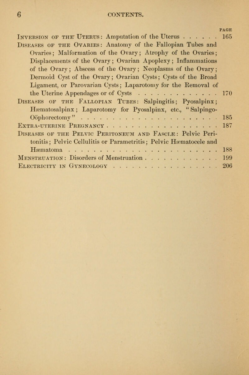 PAGE Inversion of the* Uterus: Amputation of the Uterus 165 Diseases of the Ovaries: Anatomy of the Fallopian Tubes and Ovaries; Malformation of the Ovary; Atrophy of the Ovaries; Displacements of the Ovary; Ovarian Apoplexy ; Inflammations of the Ovary; Abscess of the Ovary; Neoplasms of the Ovary; Dermoid Cyst of the Ovary; Ovarian Cysts; Cysts of the Broad Ligament, or Parovarian Cysts; Laparotomy for the Eemoval of the Uterine Appendages or of Cysts 170 Diseases of the Fallopian Tubes: Salpingitis; Pyosalpinx; Hsematosalpinx; Laparotomy for Pyosalpinx, etc.,  Salpingo- Oophorectomy 185 Extra-uterine Pregnancy 187 Diseases of the Pelvic Peritoneum and Fascia : Pelvic Peri- tonitis ; Pelvic Cellulitis or Parametritis; Pelvic Ha^matocele and Hsematoma 188 Menstruation : Disorders of Menstruation 199 Electricity in Gynecology = 206