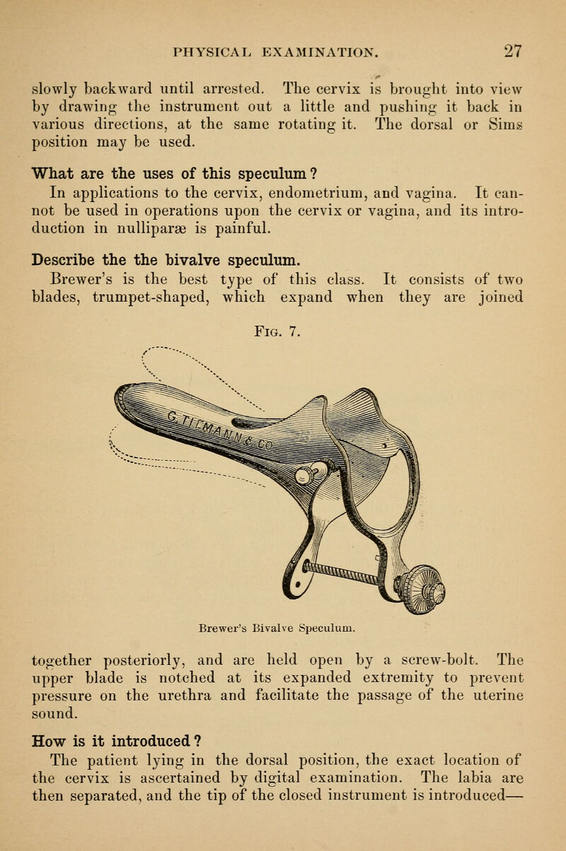 slowly backward until arrested. The cervix is brought into view by drawing the instrument out a little and pushing it back in various directions, at the same rotating it. The dorsal or Sims position may be used. What are the uses of this speculum ? In applications to the cervix, endometrium, and vagina. It can- not be used in operations upon the cervix or vagina, and its intro- duction in nulliparae is painful. Describe the the bivalve speculum. Brewer's is the best type of this class. It consists of two blades, trumpet-shaped, which expand when they are joined Fig. 7. Brewer's Bivalve Speculum. together posteriorly, and are held open by a screw-bolt. The upper blade is notched at its expanded extremity to prevent pressure on the urethra and facilitate the passage of the uterine sound. How is it introduced? The patient lying in the dorsal position, the exact location of the cervix is ascertained by digital examination. The labia are then separated, and the tip of the closed instrument is introduced—