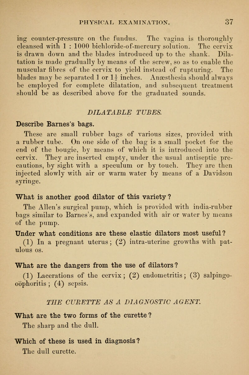 ing counter-pressure on the fundus. The vagina is thoroughly cleansed with 1 : 1000 bichloride-of-mercury solution. The cervix is drawn down and the blades introduced up to the shank. Dila- tation is made gradually by means of the screw, so as to enable the muscular fibres of the cervix to yield instead of rupturing. The blades may be separated 1 or 1^ inches. Anaesthesia should always be employed for complete dilatation, and subsequent treatment should be as described above for the graduated sounds. DILATABLE TUBES. Describe Barnes's bags. These are small rubber bags of various sizes, provided with a rubber tube. On one side of the bag is a small pocket for the end of the bougie, by means of which it is introduced into the cervix. They are inserted empty, under the usual antiseptic pre- cautions, by sight with a speculum or by touch. They are then injected slowly with air or warm water by means of a Davidson syringe. What is another good dilator of this variety ? The Allen's surgical pump, which is provided with india-rubber bags similar to Barnes's, and expanded with air or water by means of the pump. Under what conditions are these elastic dilators most useful? (1) In a pregnant uterus ; (2) intra-uterine growths with pat- ulous OS. What are the dangers from the use of dilators ? (1) Lacerations of the cervix; (2) endometritis; (3) salpingo- oophoritis ; (4) sepsis. THE CURETTE AS A DIAGNOSTIC AGENT What are the two forms of the curette ? The sharp and the dull. Which of these is used in diagnosis ? The dull curette.