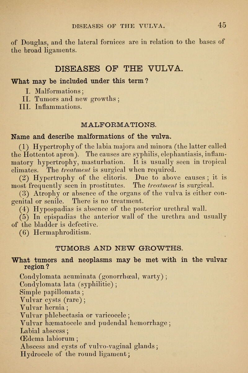 of Douglas, and the lateral fornices are in relation to the bases of the broad ligaments. DISEASES OF THE VULVA. What may he included under this term? I. Malformations; II. Tumors and new growths ; III. Inflammations. MALFORMATIONS. Name and describe malformations of the vulva. (1) Hypertrophy of the labia majora and minora (the latter called the Hottentot apron). The causes are syphilis, elephantiasis, inflam- matory hypertrophy, masturbation. It is usually seen in tropical climates. The treatment is surgical when required. (2) Hypertrophy of the clitoris. Due to above causes ; it is most frequently seen in prostitutes. The treatment is surgical. (3) Atrophy or absence of the organs of the vulva is either con- genital or senile. There is no treatment. (4) Hypospadias is absence of the posterior urethral wall. (5) In epispadias the anterior wall of the urethra and usually of the bladder is defective. (6) Hermaphroditism. TUMORS AND NEW GRO'WTHS. What tumors and neoplasms may be met with in the vulvar region ? Condylomata acuminata (gonorrhceal, warty) ; Condylomata lata (syphilitic) ; Simple papillomata; Vulvar cysts (rare) ; Vulvar hernia ; Vulvar phlebectasia or varicocele ; Vulvar hasmatocele and pudendal hemorrhage ; Labial abscess; (Edema labiorum ; Abscess and cysts of vulvo-vaginal glands; Hydrocele of the round ligament •