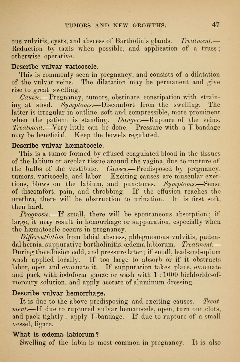 ous vulvitis, cysts, and abscess of Bartholin's glands. Treatment.— Reduction by taxis when possible, and application of a truss; otherwise operative. Describe vulvar varicocele. This is commonly seen in pregnancy, and consists of a dilatation of the vulvar veins. The dilatation may be permanent and give rise to great swelling. Causes.—Pregnancy, tumors, obstinate constipation with strain- ing at stool. Symptoms.—Discomfort from the swelling. The latter is irregular in outline, soft and compressible, more prominent when the patient is standing. Danger.—Rupture of the veins. Treatment.—Very little can be done. Pressure with a T-bandage may be beneficial. Keep the bowels regulated. Describe vulvar hsematocele. This is a tumor formed by effused coagulated blood in the tissues of the labium or areolar tissue around the vagina, due to rupture of the bulbs of the vestibule. Causes.—Predisposed by pregnancy, tumors, varicocele, and labor. Exciting causes are muscular exer- tions, blows on the labium, and punctures. St/mjJtoms.—Sense of discomfort, pain, and throbbing. If the effusion reaches the urethra, there will be obstruction to urination. It is first soft, then hard. Prognosis.—If small, there will be spontaneous absorption ; if large, it may result in hemorrhage or suppuration, especially when the hsematocele occurs in pregnancy. Differentiation from labial abscess, phlegmonous vulvitis, puden- dal hernia, suppurative bartholinitis, oedema labiorum. Treatment.— During the effusion cold, and pressure later ; if small, lead-and-opium wash applied locally. If too large to absorb or if it obstructs labor, open and evacuate it. If suppuration takes place, evacuate and pack with iodoform gauze or wash with 1 : 1000 bichloride-of- mercury solution, and apply acetate-of-aluminum dressing. Describe vulvar hemorrhage. It is due to the above predisposing and exciting causes. Treat- ment.—If due to ruptured vulvar hematocele, open, turn out clots, and pack tightly ; apply T-bandage. If due to rupture of a small vessel, ligate. What is oedema labiorum? Swelling of the labia is most common in pregnancy. It is also