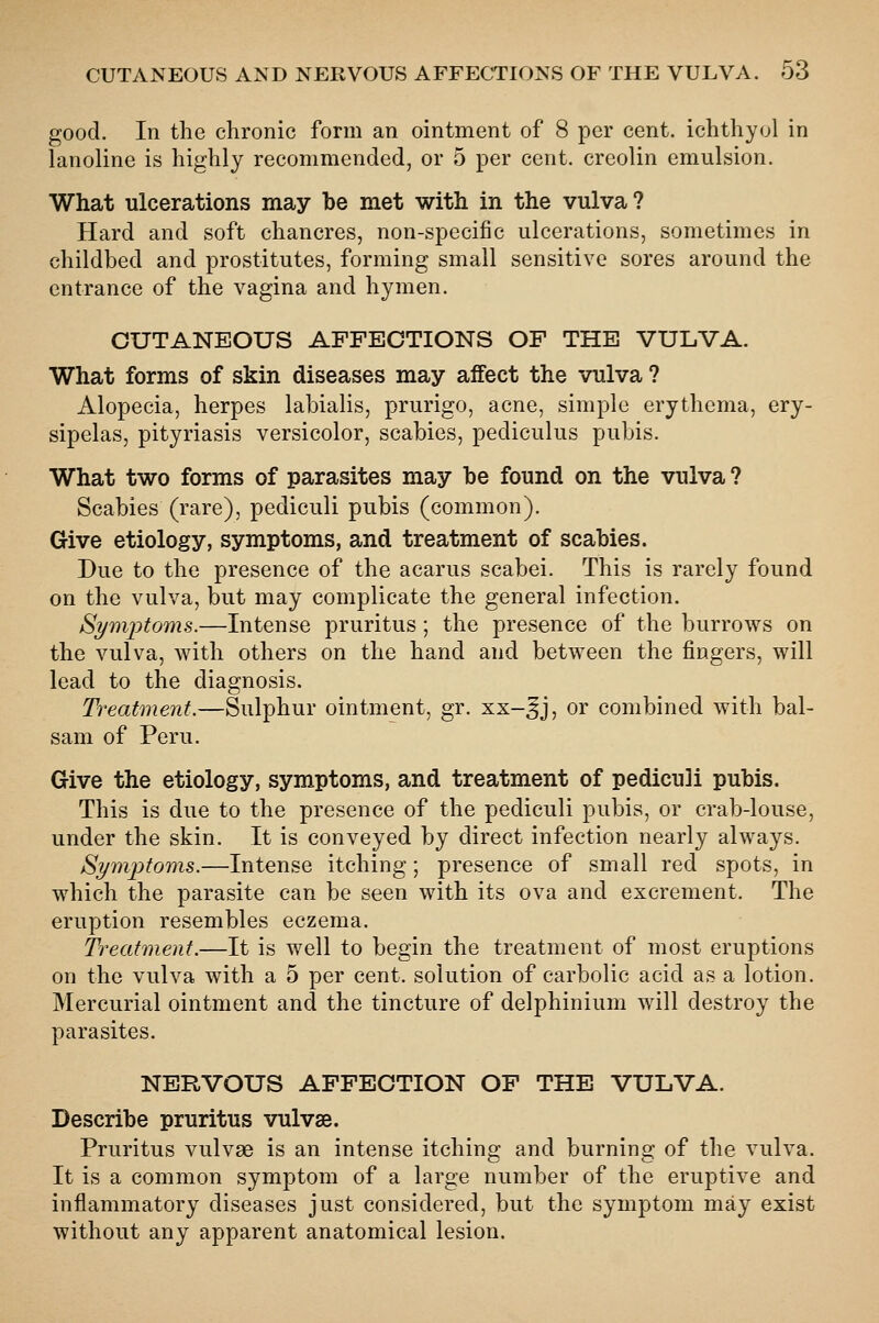 good. In the chronic form an ointment of 8 per cent, ichthyol in lanoline is highly recommended, or 5 per cent, creolin emulsion. What ulcerations may be met with in the vulva? Hard and soft chancres, non-specific ulcerations, sometimes in childbed and prostitutes, forming small sensitive sores around the entrance of the vagina and hymen. CUTANEOUS AFFECTIONS OF THE VULVA. What forms of skin diseases may affect the vulva ? Alopecia, herpes labialis, prurigo, acne, simple erythema, ery- sipelas, pityriasis versicolor, scabies, pediculus pubis. What two forms of parasites may be found on the vulva ? Scabies (rare), pediculi pubis (common). Give etiology, symptoms, and treatment of scabies. Due to the presence of the acarus scabei. This is rarely found on the vulva, but may complicate the general infection. Symiotoms.—Intense pruritus; the presence of the burrows on the vulva, with others on the hand and between the fingers, will lead to the diagnosis. Treatment.—Sulphur ointment, gr. xx-^j, or combined with bal- sam of Peru. Give the etiology, symptoms, and treatment of pediculi pubis. This is due to the presence of the pediculi pubis, or crab-louse, under the skin. It is conveyed by direct infection nearly always. Symptoms.—Intense itching; presence of small red spots, in which the parasite can be seen with its ova and excrement. The eruption resembles eczema. Treatment.—It is well to begin the treatment of most eruptions on the vulva with a 5 per cent, solution of carbolic acid as a lotion. Mercurial ointment and the tincture of delphinium will destroy the parasites. NERVOUS AFFECTION OF THE VULVA. Describe pruritus vulvae. Pruritus vulvae is an intense itching and burning of the vulva. It is a common symptom of a large number of the eruptive and inflammatory diseases just considered, but the symptom may exist without any apparent anatomical lesion.