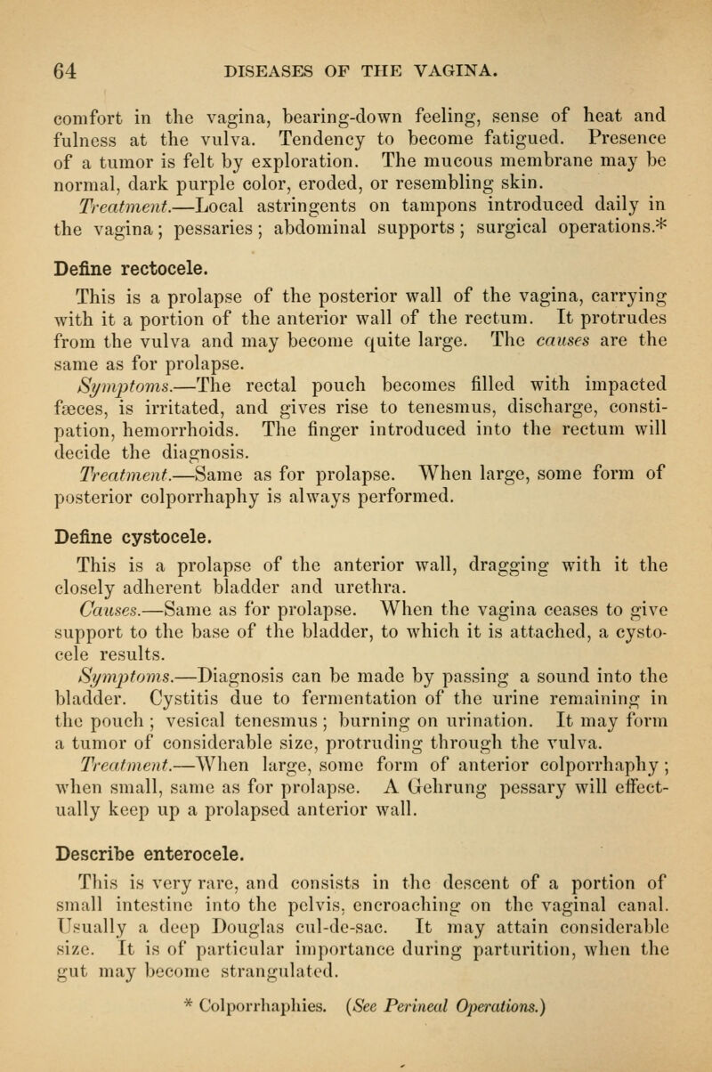 comfort in the vagina, bearing-down feeling, sense of heat and fulness at the vulva. Tendency to become fatigued. Presence of a tumor is felt by exploration. The mucous membrane may be normal, dark purple color, eroded, or resembling skin. Treatment.—Local astringents on tampons introduced daily in the vagina; pessaries; abdominal supports; surgical operations.* Define rectocele. This is a prolapse of the posterior wall of the vagina, carrying with it a portion of the anterior wall of the rectum. It protrudes from the vulva and may become quite large. The causes are the same as for prolapse. Symptoms.—The rectal pouch becomes filled with impacted faeces, is irritated, and gives rise to tenesmus, discharge, consti- pation, hemorrhoids. The finger introduced into the rectum will decide the diagnosis. Treatment.—Same as for prolapse. When large, some form of posterior colporrhaphy is always performed. Define cystocele. This is a prolapse of the anterior wall, dragging with it the closely adherent bladder and urethra. Causes.—Same as for prolapse. When the vagina ceases to give support to the base of the bladder, to which it is attached, a cysto- cele results. Symptoms.—Diagnosis can be made by passing a sound into the bladder. Cystitis due to fermentation of the urine remaining in the pouch ; vesical tenesmus ; burning on urination. It may form a tumor of considerable size, protruding through the vulva. Treatment.—When large, some form of anterior colporrhaphy ; when small, same as for prolapse. A Gehrung pessary will eifect- ually keep up a prolapsed anterior wall. Describe enterocele. This is very rare, and consists in the descent of a portion of small intestine into the pelvis, encroaching on the vaginal canal. Usually a deep Douglas cul-de-sac. It may attain considerable size. It is of particular importance during parturition, when the gut may become strangulated. * Colporrhaphies. {See Perineal Operations.)