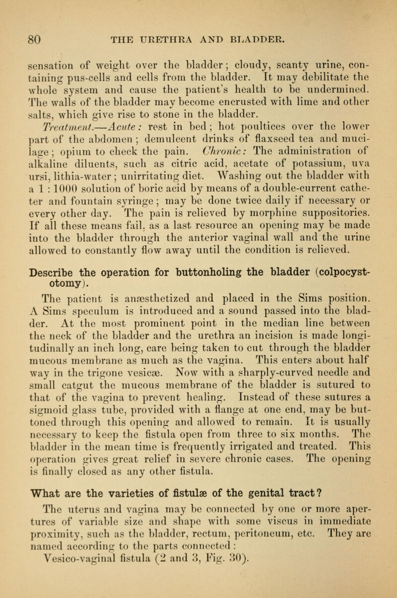 sensation of weight over the bladder; cloudy, scanty urine, con- taining pus-cells and cells from the bladder. It may debilitate the whole system and cause the patient's health to be undermined. The walls of the bladder may become encrusted with lime and other salts, which give rise to stone in the bladder. Treatment.—Acute: rest in bed ; hot poultices over the lower part of the abdomen ; demulcent drinks of flaxseed tea and muci- lage ; opium to check the pain. Chronic: The administration of alkaline diluents, such as citric acid, acetate of potassium, uva ursi, lithia-water ; unirritating diet. Washing out the bladder with a 1 : 1000 solution of boric acid by means of a double-current cathe- ter and fountain syringe ; may be done twice daily if necessary or every other day. The pain is relieved by morphine suppositories. If all these means fail, as a last resource an opening may be made into the bladder through the anterior vaginal wall and the urine allowed to constantly flow away until the condition is relieved. Describe the operation for buttonholing the bladder (colpocyst- otomy). The patient is anresthetized and placed in the Sims position. A Sims speculum is introduced and a sound passed into the blad- der. At the most prominent point in the median line between the neck of the bladder and the urethra an incision is made longi- tudinally an inch long, care being taken to cut through the bladder mucous membrane as much as the vagina. This enters about half way in the trigone vesicae. Now with a sharply-curved needle and small catgut the mucous membrane of the bladder is sutured to that of the vagina to prevent healing. Instead of these sutures a sigmoid glass tube, provided with a flange at one end, may be but- toned through this opening and allowed to remain. It is usually necessary to keep the fistula open from three to six months. The bladder in the mean time is frequently irrigated and treated. This operation gives great relief in severe chronic cases. The opening is finally closed as any other fistula. What are the varieties of fistulse of the genital tract ? The uterus and vagina may be connected by one or more aper- tures of variable size and shape with some viscus in immediate proximity, such as the bladder, rectum, peritoneum, etc. They are named according to the parts connected : Vesico-vaginal fistula (2 and 8, Fig. 80).