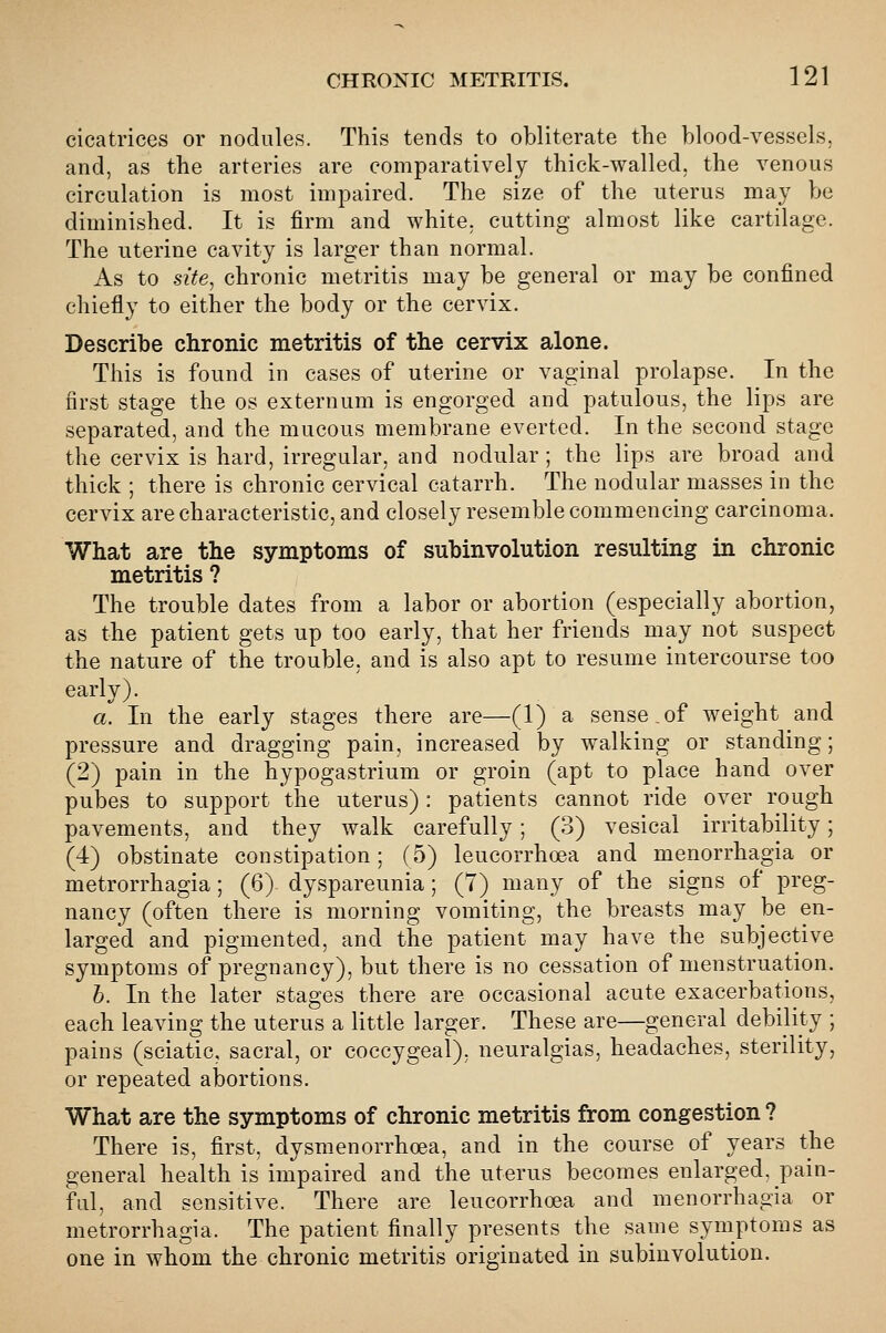 cicatrices or nodules. This tends to obliterate the blood-vessels, and, as the arteries are comparatively thick-walled, the venous circulation is most impaired. The size of the uterus may be diminished. It is firm and white, cutting almost like cartilage. The uterine cavity is larger than normal. As to site^ chronic metritis may be general or may be confined chiefly to either the body or the cervix. Describe chronic metritis of the cervix alone. This is found in cases of uterine or vaginal prolapse. In the first stage the os externum is engorged and patulous, the lips are separated, and the mucous membrane everted. In the second stage the cervix is hard, irregular, and nodular ; the lips are broad and thick ; there is chronic cervical catarrh. The nodular masses in the cervix are characteristic, and closely resemble commencing carcinoma. What are the symptoms of subinvolution resulting in chronic metritis ? The trouble dates from a labor or abortion (especially abortion, as the patient gets up too early, that her friends may not suspect the nature of the trouble, and is also apt to resume intercourse too early). a. In the early stages there are—(1) a sense.of weight and pressure and dragging pain, increased by walking or standing; (2) pain in the hypogastrium or groin (apt to place hand over pubes to support the uterus): patients cannot ride over rough pavements, and they walk carefully; (3) vesical irritability; (4) obstinate constipation; (5) leucorrhoea and menorrhagia or metrorrhagia; (6) dyspareunia; (7) many of the signs of preg- nancy (often there is morning vomiting, the breasts may be en- larged and pigmented, and the patient may have the subjective symptoms of pregnancy), but there is no cessation of menstruation. h. In the later stages there are occasional acute exacerbations, each leaving the uterus a little larger. These are—general debility ; pains (sciatic, sacral, or coccygeal), neuralgias, headaches, sterility, or repeated abortions. What are the symptoms of chronic metritis from congestion ? There is, first, dysmenorrhoea, and in the course of years the general health is impaired and the uterus becomes enlarged, pain- ful, and sensitive. There are leucorrhoea and menorrhagia or metrorrhagia. The patient finally presents the same symptoms as one in whom the chronic metritis originated in subinvolution.