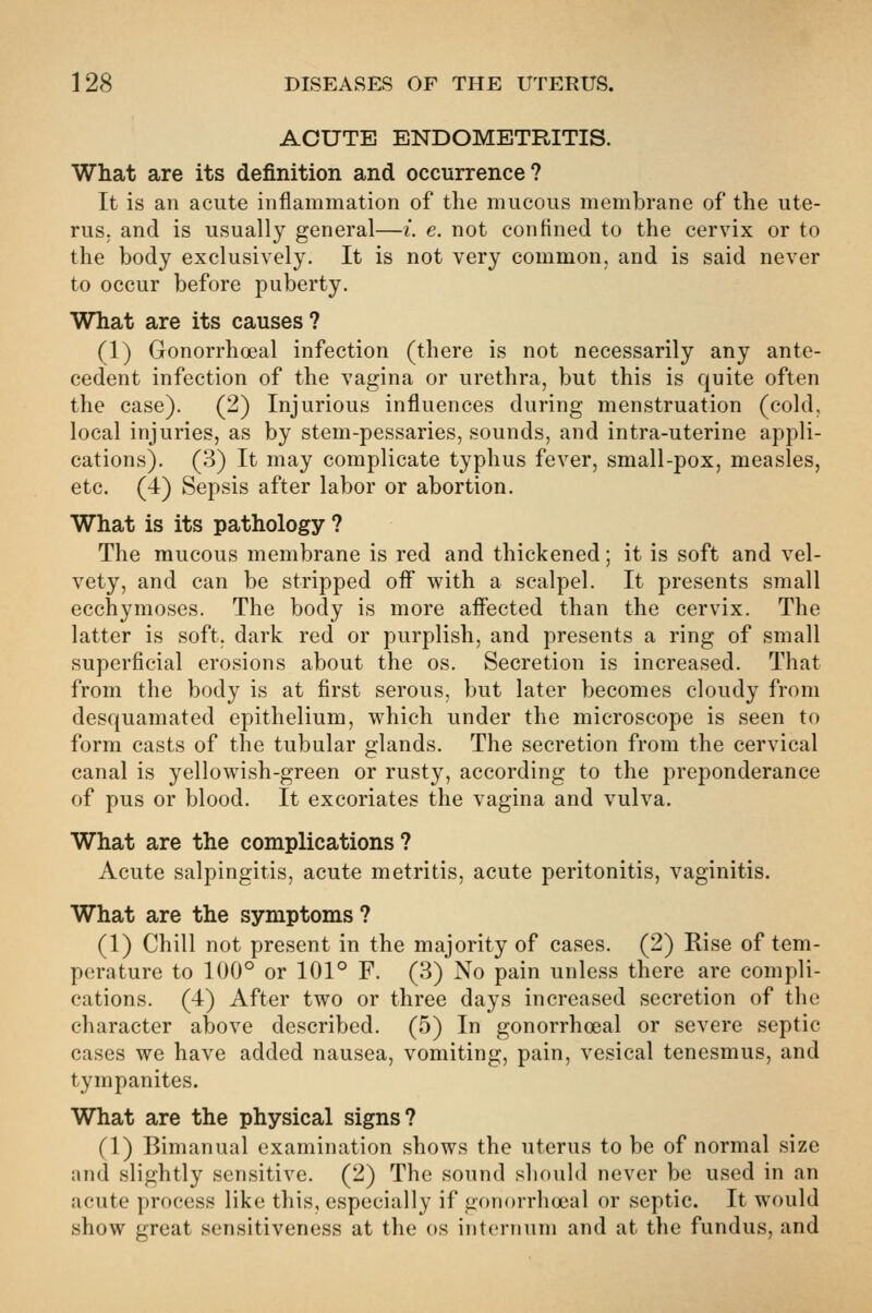 ACUTE ENDOMETRITIS. What are its definition and occurrence? It is an acute inflammation of tlie mucous membrane of the ute- rus, and is usually general—i. e. not confined to the cervix or to the body exclusively. It is not very common, and is said never to occur before puberty. What are its causes? (1) Gonorrhoeal infection (there is not necessarily any ante- cedent infection of the vagina or urethra, but this is quite often the case). (2) Injurious influences during menstruation (cold, local injuries, as by stem-pessaries, sounds, and intra-uterine appli- cations). (3) It may complicate typhus fever, small-pox, measles, etc. (4) Sepsis after labor or abortion. What is its pathology ? The mucous membrane is red and thickened; it is soft and vel- vety, and can be stripped oif with a scalpel. It presents small ecchymoses. The body is more affected than the cervix. The latter is soft, dark red or purplish, and presents a ring of small superficial erosions about the os. Secretion is increased. That from the body is at first serous, but later becomes cloudy from desquamated epithelium, which under the microscope is seen to form casts of the tubular glands. The secretion from the cervical canal is yellowish-green or rusty, according to the preponderance of pus or blood. It excoriates the vagina and vulva. What are the complications ? Acute salpingitis, acute metritis, acute peritonitis, vaginitis. What are the symptoms? (1) Chill not present in the majority of cases. (2) Rise of tem- perature to 100° or 101° F. (3) No pain unless there are compli- cations. (4) After two or three days increased secretion of the character above described. (5) In gonorrhoeal or severe septic cases we have added nausea, vomiting, pain, vesical tenesmus, and tympanites. What are the physical signs? (1) Bimanual examination shows the uterus to be of normal size and slightly sensitive. (2) The sound should never be used in an acute process like this, especially if gonorrhoeal or septic. It would show great sensitiveness at the os internum and at the fundus, and