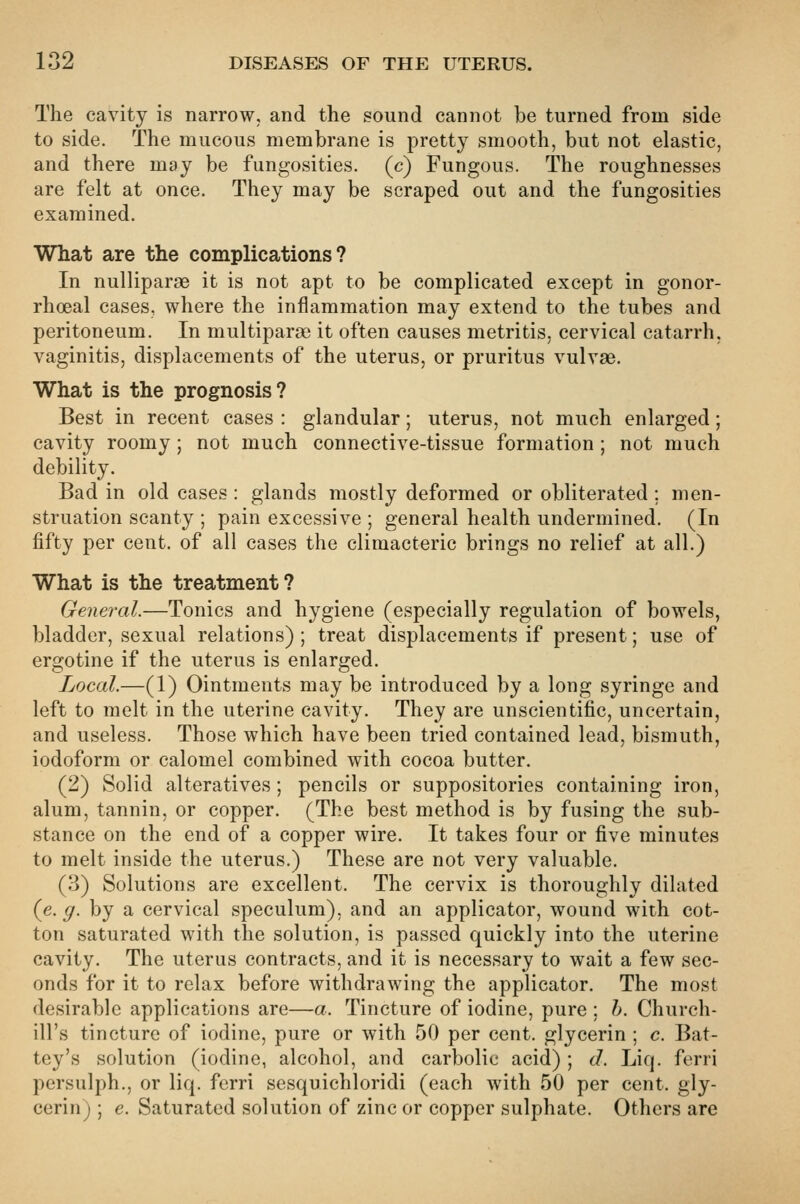 The cavity is narrow, and the sound cannot be turned from side to side. The mucous membrane is pretty smooth, but not elastic, and there may be fungosities. (c) Fungous. The roughnesses are felt at once. They may be scraped out and the fungosities examined. What are the complications? In nulliparae it is not apt to be complicated except in gonor- rhoea! cases, where the inflammation may extend to the tubes and peritoneum. In multiparae it often causes metritis, cervical catarrh, vaginitis, displacements of the uterus, or pruritus vulvae. What is the prognosis? Best in recent cases : glandular; uterus, not much enlarged; cavity roomy; not much connective-tissue formation ; not much debility. Bad in old cases : glands mostly deformed or obliterated ; men- struation scanty ; pain excessive ; general health undermined. (In fifty per cent, of all cases the climacteric brings no relief at all.) What is the treatment? General.—Tonics and hygiene (especially regulation of bowels, bladder, sexual relations) ; treat displacements if present; use of ergotine if the uterus is enlarged. Local.—(1) Ointments may be introduced by a long syringe and left to melt in the uterine cavity. They are unscientific, uncertain, and useless. Those which have been tried contained lead, bismuth, iodoform or calomel combined with cocoa butter. (2) Solid alteratives; pencils or suppositories containing iron, alum, tannin, or copper. (The best method is by fusing the sub- stance on the end of a copper wire. It takes four or five minutes to melt inside the uterus.) These are not very valuable. (3) Solutions are excellent. The cervix is thoroughly dilated (e. ^. by a cervical speculum), and an applicator, wound with cot- ton saturated with the solution, is passed quickly into the uterine cavity. The uterus contracts, and it is necessary to wait a few sec- onds for it to relax before withdrawing the applicator. The most desirable applications are—a. Tincture of iodine, pure ; h. Church- ill's tincture of iodine, pure or with 50 per cent, glycerin ; c. Bat- tey's solution (iodine, alcohol, and carbolic acid) ; J. Liq. ferri persulph., or liq. ferri sesquichloridi (each with 50 per cent, gly- cerin) ; e. Saturated solution of zinc or copper sulphate. Others are