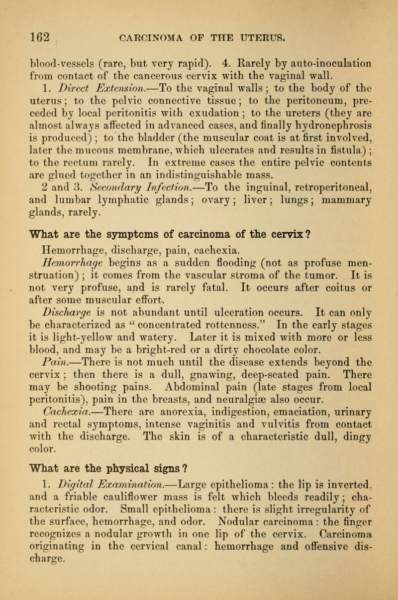 blood-vessels (rare, but very rapid). 4. Rarely by auto-inoculation from contact of the cancerous cervix with the vaginal wall. 1. Direct Extension.—To the vaginal walls ; to the body of the uterus; to the pelvic connective tissue; to the peritoneum, pre- ceded by local peritonitis with exudation ; to the ureters (they are almost always affected in advanced cases, and finally hydronephrosis is produced) ; to the bladder (the muscular coat is at first involved, later the mucous membrane, which ulcerates and results in fistula) ; to the rectum rarely. In extreme cases the entire pelvic contents are glued together in an indistinguishable mass. 2 and 3. Secondary Infection.—To the inguinal, retroperitoneal, and lumbar lymphatic glands; ovary; liver; lungs; mammary glands, rarely. What are the symptcms of carcinoma of the cervix ? Hemorrhage, discharge, pain, cachexia. Hemorrhage begins as a sudden flooding (not as profuse men- struation) ; it comes from the vascular stroma of the tumor. It is not very profuse, and is rarely fatal. It occurs after coitus or after some muscular effort. Discharge is not abundant until ulceration occurs. It can only be characterized as  concentrated rottenness. In the early stages it is light-yellow and watery. Later it is mixed with more or less blood, and may be a bright-red or a dirty chocolate color. Pain.—There is not much until the disease extends beyond the cervix ; then there is a dull, gnawing, deep-seated pain. There may be shooting pains. Abdominal pain (late stages from local peritonitis), pain in the breasts, and neuralgiae also occur. Cachexia.—There are anorexia, indigestion, emaciation, urinary and rectal symptoms, intense vaginitis and vulvitis from contact with the discharge. The skin is of a characteristic dull, dingy color. What are the physical signs? 1. Digital Examination.—Large epithelioma : the lip is inverted, and a friable cauliflower mass is felt which bleeds readily ; cha- racteristic odor. Small epithelioma : there is slight irregularity of the surface, hemorrhage, and odor. Nodular carcinoma : the finger recognizes a nodular growth in one lip of the cervix. Carcinoma originating in the cervical canal: hemorrhage and offensive dis- charge.