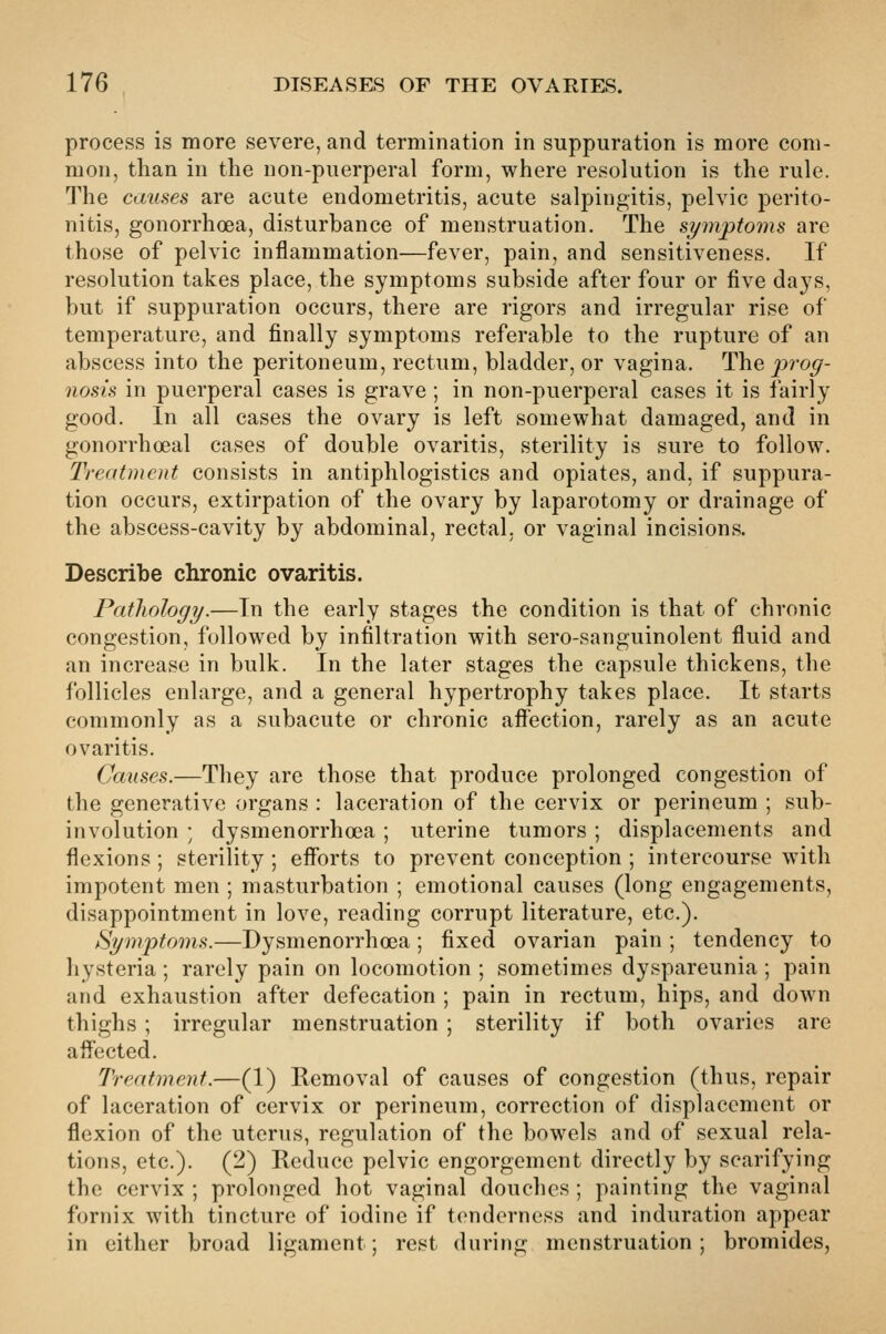 process is more severe, and termination in suppuration is more com- mon, than in the non-puerperal form, where resolution is the rule. The causes are acute endometritis, acute salpingitis, pelvic perito- nitis, gonorrhoea, disturbance of menstruation. The symptoms are those of pelvic inflammation—fever, pain, and sensitiveness. If resolution takes place, the symptoms subside after four or five da3's, but if suppuration occurs, there are rigors and irregular rise of temperature, and finally symptoms referable to the rupture of an abscess into the peritoneum, rectum, bladder, or vagina. The jyrog- nosis in puerperal cases is grave; in non-puerperal cases it is fairly good. In all cases the ovary is left somewhat damaged, and in gonorrhoeal cases of double ovaritis, sterility is sure to follow. Treatment consists in antiphlogistics and opiates, and, if suppura- tion occurs, extirpation of the ovary by laparotomy or drainage of the abscess-cavity by abdominal, rectal, or vaginal incisions. Describe chronic ovaritis. Pathology.—In the early stages the condition is that of chronic congestion, followed by infiltration with sero-sanguinolent fluid and an increase in bulk. In the later stages the capsule thickens, the follicles enlarge, and a general hypertrophy takes place. It starts commonly as a subacute or chronic affection, rarely as an acute ovaritis. Causes.—They are those that produce prolonged congestion of the generative organs : laceration of the cervix or perineum ; sub- involution ; dysmenorrhoea ; uterine tumors ; displacements and flexions ; sterility ; efforts to prevent conception ; intercourse with impotent men ; masturbation ; emotional causes (long engagements, disappointment in love, reading corrupt literature, etc.). Hympto^ns.—Dysmenorrhoea; fixed ovarian pain ; tendency to hysteria; rarely pain on locomotion ; sometimes dyspareunia ; pain and exhaustion after defecation ; pain in rectum, hips, and down thighs ; irregular menstruation ; sterility if both ovaries are affected. Treatment.—(1) Removal of causes of congestion (thus, repair of laceration of cervix or perineum, correction of displacement or flexion of the uterus, regulation of the bowels and of sexual rela- tions, etc.). (2) Reduce pelvic engorgement directly by scarifying the cervix ; prolonged hot vaginal douches ; painting the vaginal fornix with tincture of iodine if tenderness and induration appear in either broad ligament; rest during menstruation; bromides.