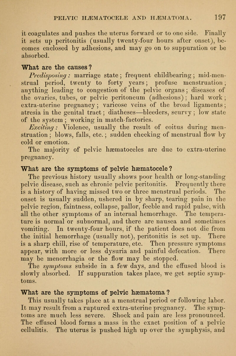 it coagulates and pushes the uterus forward or to one side. Finally it sets up peritonitis (usually twenty-four hours after onset), be- comes enclosed by adhesions, and may go on to suppuration or be absorbed. What are the causes? Predispomig : marriage state ; frequent childbearing ; mid-men- strual period, twenty to forty years; profuse menstruation; anything leading to congestion of the pelvic organs; diseases of the ovaries, tubes, or pelvic peritoneum (adhesions) ; hard work; extra-uterine pregnancy; varicose veins of the broad ligaments; atresia in the genital tract; diatheses—bleeders, scurvy ; low state of the system ; working in match-factories. Exciting: Violence, usually the result of coitus during men- struation ; blows, falls, etc.; sudden checking of menstrual flow by cold or emotion. The majority of pelvic haematoceles are due to extra-uterine pregnancy. What are the symptoms of pelvic haematocele ? The previous history usually shows poor health or long-standing pelvic disease, such as chronic pelvic peritonitis. Frequently there is a history of having missed two or three menstrual periods. The onset is usually sudden, ushered in by sharp, tearing pain in the pelvic region, faintness. collapse, pallor, feeble and rapid pulse, with all the other symptoms of an internal hemorrhage. The tempera- ture is normal or subnormal, and there are nausea and sometimes vomiting. In twenty-four hours, if the patient does not die from the initial hemorrhage (usually not), peritonitis is set up. There is a sharp chill, rise of temperature, etc. Then pressure symptoms appear, with more or less dysuria and painful defecation. There may be menorrhagia or the flow may be stopped. The symjotoms subside in a few days, and the eflused blood is slowly absorbed. If suppuration takes place, we get septic symp- toms. What are the symptoms of pelvic hsematoma ? This usually takes place at a menstrual period or following labor. It may result from a ruptured extra-uterine pregnancy. The symp- toms are much less severe. Shock and pain are less pronounced. The effused blood forms a mass in the exact position of a pelvic cellulitis. The uterus is pushed high up over the symphysis, and