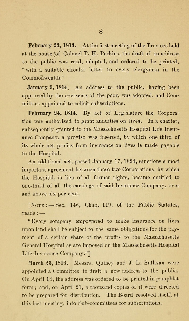 at the house [of Colonel T. H. Perkins, the draft of an address to the public was read, adopted, and ordered to be printed,  with a suitable circular letter to every clergyman in the Commonwealth. January 9, 1814. An address to the public, having been approved by the overseers of the poor, was adopted, and Com- mittees appointed to solicit subscriptions. February 24, 1814. By act of Legislature the Corpora- tion was authorized to grant annuities on lives. In a charter, subsequently granted to the Massachusetts Hospital Life Insur- ance Company, a proviso was inserted, by which one third of its whole net profits from insurance on lives is made payable to the Hospital. An additional act, passed January 17, 1824, sanctions a most important agreement between these two Corporations, by which the Hospital, in lieu of all former rights, became entitled to one-third of all the earnings of said Insurance Company, over and above six per cent. [Note: —Sec. 14fi, Chap. 119, of the Public Statutes, reads : — Every company empowered to make insurance on lives upon land shall be subject to the same obligations for the pay- ment of a certain share of the profits to the Massachusetts General Hospital as are imposed on the Massachusetts Hospital Life-insurance Company.] March 25, 1816. Messrs. Quincy and J. L. Sullivan were appointed a Committee to draft a new address to the public. On April 14, the address was ordered to be printed in pamphlet form ; and, on April 21, a thousand copies of it were directed to be prepared for distribution. The Board resolved itself, at this last meeting, into Sub-committees for subscriptions.