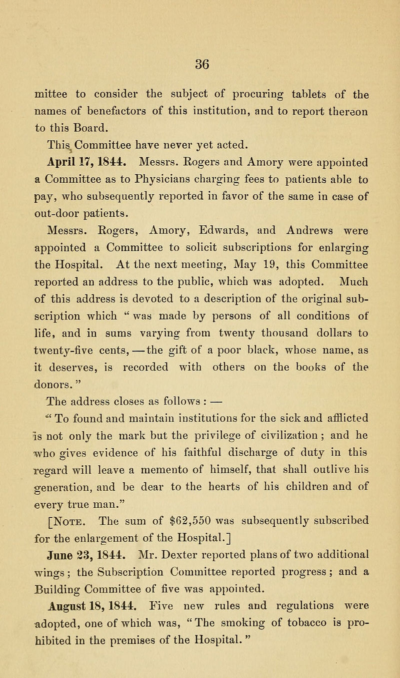mittee to consider the subject of procuring tablets of the names of benefactors of this institution, and to report thereon to this Board. This. Committee have never yet acted. April 17, 1844. Messrs. Rogers and Amory were appointed a Committee as to Physicians charging fees to patients able to pay, who subsequently reported in favor of the same in case of out-door patients. Messrs. Rogers, Amory, Edwards, and Andrews were appointed a Committee to solicit subscriptions for enlarging the Hospital. At the next meeting. May 19, this Committee reported an address to the public, which was adopted. Much of this address is devoted to a description of the original sub- scription which  was made by persons of all conditions of life, and in sums varying from twenty thousand dollars to twenty-five cents,—the gift of a poor black, whose name, as it deserves, is recorded with others on the books of the donors. The address closes as follows : — '^' To found and maintain institutions for the sick and afflicted is not only the mark but the privilege of civilization ; and he who gives evidence of his faithful discharge of duty in this rearard will leave a memento of himself, that shall outlive his generation, and be dear to the hearts of his children and of every true man. [Note. The sum of $62,550 was subsequently subscribed for the enlargement of the Hospital.] Jnne 23, 1844. Mr. Dexter reported plans of two additional wings; the Subscription Committee reported progress; and a Building Committee of five was appointed. August 18, 1844. Five new rules and regulations were adopted, one of which was,  The smoking of tobacco is pro- hibited in the premises of the Hospital. 