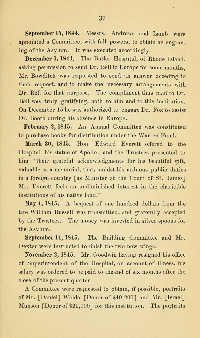 September 15, 1844. Messrs. Andrews and Lamb were appointed a Committee, with full powers, to obtain an engrav- ing of the Asylum. It was executed accordingly. December 1, 1844. The Butler Hospital, of Khode Island, asking permission to send Dr. Bell to Europe for some months, Mr. Bowditch was requested to send an answer acceding to their request, and to make the necessary arrangements with Dr. Bell for that purpose. The compliment thus paid to Dr. Bell was truly gratifying, both to him and to this institution. On December 15 he was authorized to engage Dr. Fox to assist Dr. Booth during his absence in Europe. February 2,1845. An Annual Committee was constituted to purchase books for distribution under the Warren Fund. March 30, 1845. Hon. Edward Everett offered to the Hospital his statue of Apollo; and the Trustees presented to him their grateful acknowledgments for his beautiful gift, valuable as a memorial, that, amidst his arduous public duties in a foreign country [as Minister at the Court of St. James] Mr. Everett feels an undiminished interest in the charitable institutions of his native land. May 4, 1845. A bequest of one hundred dollars from the late William Russell was transmitted, and gratefully accepted by the Trustees. The money was invested in silver spoons for the Asylum. September 14, 1845. The Building Committee and Mr. Dexter were instructed to finish the two new wings. November 2, 1845. Mr. Goodwin having resigned his office of Superintendent of the Hospital, on account of illness, his salary was ordered to be paid to the end of six months after the close of the present quarter. A Committee were requested to obtain, if possible, portraits of Mr. [Daniel] Waldo [Donor of $40,200] and Mr. [Israel] Munson [Donor of $21,000] for this institution. The portraits