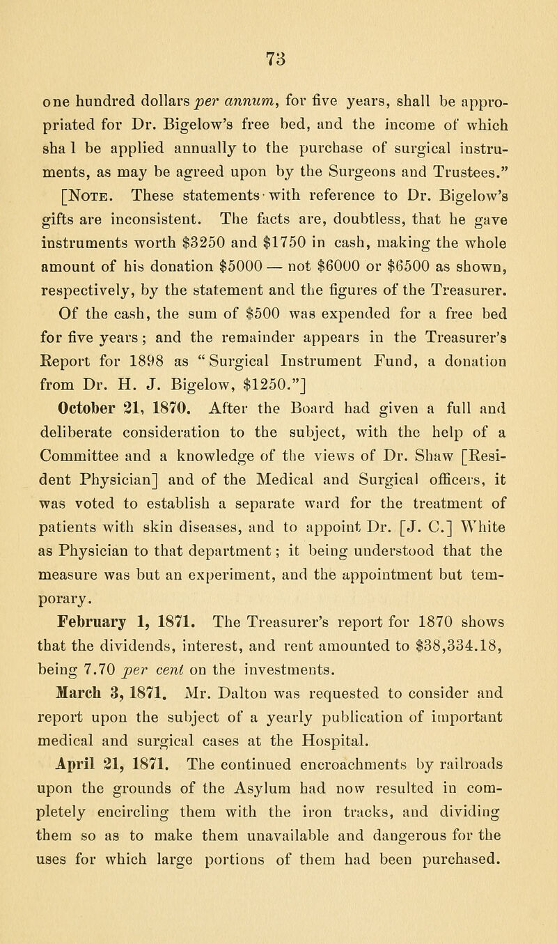 one hundred dollars per annum, for five years, shall be appro- priated for Dr. Bigelow's free bed, and the income of which sha 1 be applied annually to the purchase of surgical instru- ments, as may be agreed upon by the Surgeons and Trustees. [Note. These statements• with reference to Dr. Bigelow's gifts are inconsistent. The facts are, doubtless, that he gave instruments worth $3250 and $1750 in cash, making the whole amount of his donation $5000 — not $6000 or $6500 as shown, respectively, by the statement and the figures of the Treasurer. Of the cash, the sum of $500 was expended for a free bed for five years; and the remainder appears in the Treasurer's Report for 1898 as Surgical Instrument Fund, a donation from Dr. H. J. Bigelow, $1250.] October 21, 1870. After the Board had given a full and deliberate consideration to the subject, with the help of a Committee and a knowledge of the views of Dr. Shaw [Resi- dent Physician] and of the Medical and Surgical officers, it was voted to establish a separate ward for the treatment of patients with skin diseases, and to appoint Dr. [J. C] White as Physician to that department; it being understood that the measure was but an experiment, and the appointment but tem- porary. February 1, 1871. The Treasurer's report for 1870 shows that the dividends, interest, and rent amounted to $38,334.18, being 7.70 per cent on the investments. March 3, 1871. Mr. Daltou was requested to consider and report upon the subject of a yearly publication of important medical and surgical cases at the Hospital. April 21, 1871. The continued encroachments by railroads upon the grounds of the Asylum had now resulted in com- pletely encircling them with the iron tracks, and dividing them so as to make them unavailable and dangerous for the uses for which large portions of them had been purchased.