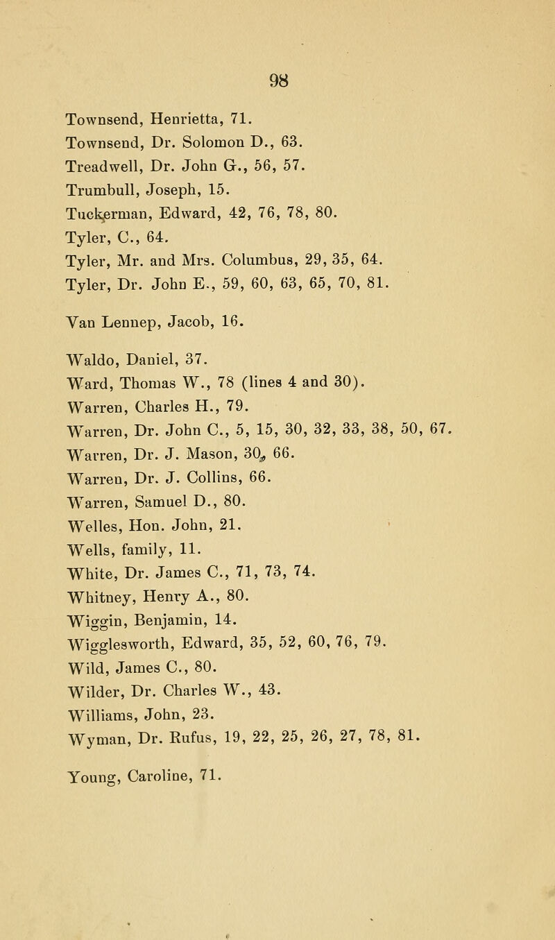 Townsend, Henrietta, 71. Townsend, Dr. Solomon D., 63. Treadwell, Dr. John G., 56, 57. Trumbull, Joseph, 15. Tuck^rman, Edward, 42, 76, 78, 80. Tyler, C, 64. Tyler, Mr. and Mrs. Columbus, 29, 35, 64. Tyler, Dr. John E-, 59, 60, 63, 65, 70, 81. Van Lennep, Jacob, 16. Waldo, Daniel, 37. Ward, Thomas W., 78 (lines 4 and 30). Warren, Charles H., 79. Warren, Dr. John C, 5, 15, 30, 32, 33, 38, 50, 67. Warren, Dr. J. Mason, 30^ 66. Warren, Dr. J. Collins, Q6. Warren, Samuel D., 80. Welles, Hon. John, 21. Wells, family, 11. White, Dr. James C, 71, 73, 74. Whitney, Henry A., 80. Wiggin, Benjamin, 14. Wigglesworth, Edward, 35, 52, 60, 76, 79. Wild, James C, 80. Wilder, Dr. Charles W., 43. Williams, John, 23. Wyman, Dr. Rufus, 19, 22, 25, 26, 27, 78, 81. Young, Caroline, 71.