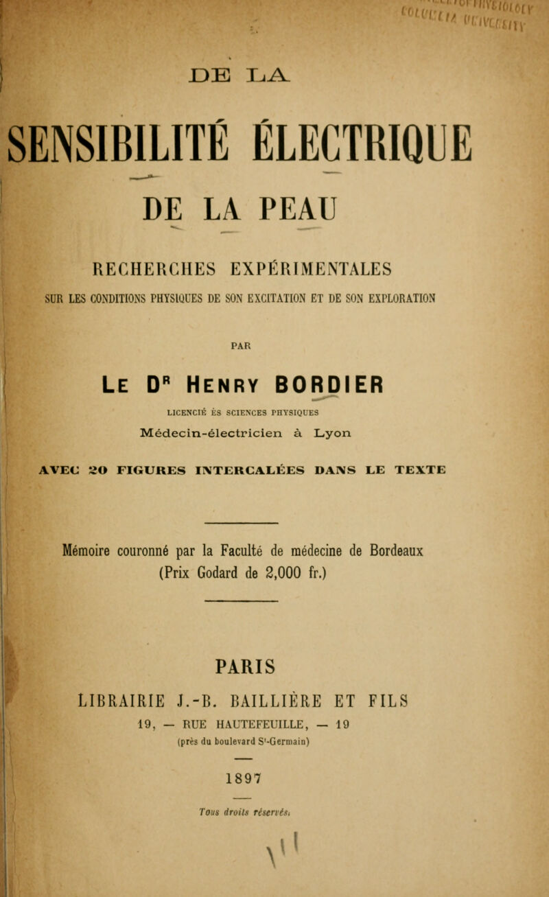 SENSIBILITÉ ÉLECTRIQUE DE LA PEAU RECHERCHES EXPÉRIMENTALES SUR IES CONDITIONS PHYSIUI'ES DE SON EXCITATION ET DE SON EXPLORATION PAR ! Le Dr Henry BORDIER LICENCIÉ ES SCIENCES PHYSIQUES Médecin-électricien à Lyon AVEC 20 FIGURES INTERCALÉES DANS LE TEXTE Mémoire couronné par la Faculté de médecine de Bordeaux (Prix Godard de 2,000 fr.) IBRAIRIE J.-B . BAILLIÈRE ET FILS 19, - - RUE (près du H.VITEFEUILLE, — boulevard S'-Germain) 1897 19 Tous droits réserves. V1