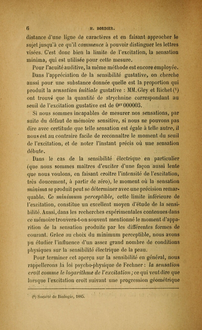 distance d'une ligne de caractères et en faisant approcher le sujet jusqu'à ce qu'il commence à pouvoir distinguer les lettres visées. C'est donc bien la limite de l'excitation, la sensation minima, qui est utilisée pour cette mesure. Pour l'acuité auditive, la même méthode est encore employée. Dans l'appréciation de la sensibilité gustative, on cherche aussi pour une substance donnée quelle est la proportion qui produit la sensation initiale gustative : MM.Gley et Richet(1) ont trouvé que la quantité de strychnine correspondant au seuil de l'excitation gustative est de 0gr 000003. Si nous sommes incapables de mesurer nos sensations, par suite du défaut de mémoire sensitive, si nous ne pouvons pas dire avec certitude que telle sensation est égale à telle autre, il nous est au contraire facile de reconnaître le moment du seuil de l'excitation, et de noter l'instant précis où une sensation débute. Dans le cas de la sensibilité électrique en particulier (que nous sommes maîtres d'exciter d'une façon aussi lente que nous voulons, en faisant croître l'intensité de l'excitation, très doucement, à partir de zéro), le moment où la sensation minima se produit peut se déterminer avec une précision remar- quable. Ce minimum perceptible, cette limite inférieure de l'excitation, constitue un excellent moyen d'étude de la sensi- bilité. Aussi, dans les recherches expérimentales contenues dans ce mémoire trouvera-t-on souvent mentionné le moment d'appa- rition de la sensation produite par les différentes formes de courant. Grâce au choix du minimum perceptible, nous avons pu étudier l'influence d'un assez grand nombre de conditions physiques sur la sensibilité électrique de la peau. Pour terminer cet aperçu sur la sensibilité en général, nous rappellerons la loi psycho-physique de Fechner : la sensation croît comme le logarithme de l'excitation ; ce qui veut dire que lorsque l'excitation croît suivant une progression géométrique (*) Société de Biologie, 188&